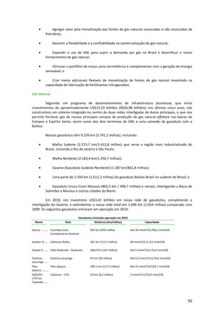 •           Agregar valor pela monetização das fontes de gás naturais associadas e não associadas da
               Petrobras;

       •               Garantir a flexibilidade e a confiabilidade na comercialização de gás natural;

       •           Expandir o uso de GNL para suprir a demanda por gás no Brasil e diversificar o nosso
               fornecimento de gás natural;

       •           Otimizar o portfólio de nossa usina termelétrica e complementar com a geração de energia
               renovável; e

       •           Criar meios adicionais flexíveis de monetização de fontes de gás natural investindo na
               capacidade de fabricação de fertilizantes nitrogenados.

Gás Natural

         Seguindo um programa de desenvolvimento de infraestrutura plurianual, que inclui
investimentos de aproximadamente US$13,33 bilhões (R$26,98 bilhões) nos últimos cinco anos, nós
construímos um sistema integrado no centro de duas redes interligadas de dutos principais, o que nos
permite fornecer gás de nossos principais campos de produção de gás natural offshore nas bacias de
Campos e Espírito Santo, assim como dos dois terminais de GNL e uma conexão de gasoduto com a
Bolívia.

               Nossos gasodutos têm 9.239 km (5.741,2 milhas), incluindo:

       •           Malha Sudeste (2.273,7 km/1.412,8 milhas) que serve a região mais industrializada do
               Brasil, incluindo o Rio de Janeiro e São Paulo;

       •               Malha Nordeste (2.183,4 km/1.356,7 milhas);

       •               Gasene (Gasoduto Sudeste-Nordeste) (1.387 km/861,8 milhas);

       •               Uma parte de 2.593 km (1.611,2 milhas) do gasoduto Bolívia-Brasil no sudeste do Brasil; e

       •           Gasoduto Urucu-Coari-Manaus (802,5 km / 498,7 milhas) e ramais, interligando a Bacia de
               Solimões a Manaus e outras cidades do Norte.

          Em 2010, nós investimos US$3,41 bilhões em nossa rede de gasodutos, completando a
interligação do Gasene, e estendemos a nossa rede total em 1.696 km (1.054 milhas) comparado com
2009. Os seguintes gasodutos entraram em operação em 2010:

                                                 Gasodutos iniciando operação em 2010
   Nome                              Rota                    Distância (km/milhas)                Capacidade

Gascac ................................
                    Cacimbas-Catu                        954 km (593) milhas            Até 20 mmm³/d (706,3 mmcf/d)
                    (complementa Gasene)

Gasduc III ................................
                    Cabiúnas-Reduc                       181 km (112.5 milhas)          40 mmm³/d (1.412 mmcf/d)

Gasbel II ................................ - Queluzito
                     Volta Redonda                       268,9 km (167 milhas)          Até 5 mmm³/d (176,6 mmcf/d)

Paulínia-            Paulínia-Jacutinga                  93 km (58 milhas)              Até 5,0 mmm³/d (176,6 mmcf/d)
Jacutinga ................................
Pilar-               Pilar-Ipojuca                       189.1 km (117.5 milhas)        Até 15 mmm³/d (529,7 mmcf/d)
Ipojuca ................................
GASCAV-              Cabiúnas - UTG                      10-km (6,2 milhas)             2 mmm³/d (70,63 mmcf/d)
UTG Sul
Capixaba ................................




                                                                                                                        50
 