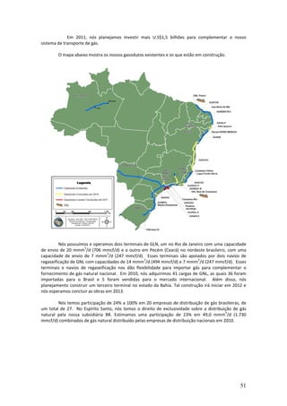 Em 2011, nós planejamos investir mais U.S$1,5 bilhões para complementar o nosso
sistema de transporte de gás.

        O mapa abaixo mostra os nossos gasodutos existentes e os que estão em construção.




         Nós possuímos e operamos dois terminais de GLN, um no Rio de Janeiro com uma capacidade
                     3
de envio de 20 mmm /d (706 mmcf/d) e o outro em Pecém (Ceará) no nordeste brasileiro, com uma
                                 3
capacidade de envio de 7 mmm /d (247 mmcf/d). Esses terminais são apoiados por dois navios de
                                                 3                          3
regaseificação de GNL com capacidades de 14 mmm /d (494 mmcf/d) e 7 mmm /d (247 mmcf/d). Esses
terminais e navios de regaseificação nos dão flexibilidade para importar gás para complementar o
fornecimento de gás natural nacional. Em 2010, nós adquirimos 41 cargas de GNL, as quais 36 foram
importadas para o Brasil e 5 foram vendidas para o mercado internacional. Além disso, nós
planejamento construir um terceiro terminal no estado da Bahia. Tal construção irá iniciar em 2012 e
nós esperamos concluir as obras em 2013.

        Nós temos participação de 24% a 100% em 20 empresas de distribuição de gás brasileiras, de
um total de 27. No Espírito Santo, nós temos o direito de exclusividade sobre a distribuição de gás
                                                                                           3
natural pela nossa subsidiária BR. Estimamos uma participação de 23% em 49,0 mmm /d (1.730
mmcf/d) combinados de gás natural distribuído pelas empresas de distribuição nacionais em 2010.




                                                                                                 51
 