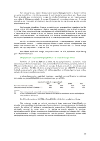 Para alcançar o nosso objetivo de desenvolver a demanda de gás natural no Brasil, investimos
em usinas termelétricas e no sistema associado de contratos de fornecimento de gás. Essas usinas
foram projetadas para complementar a energia das estações hidrelétricas, que são responsáveis por
uma média de 90% das necessidades de energia elétrica do país em um determinado ano. A energia
acionada a gás é necessária principalmente durante tempos de pico na demanda, grande aumento
econômico e de seca.

          Nós temos participação em 25 usinas termelétricas com uma capacidade instalada no final do
ano de 2010 de 5.771 MW, equivalente a 64% da capacidade termelétrica total do Brasil. Desse total,
5.372 MW foi em usinas termelétricas controladas por nós e 99% (5.340 MW) foi a gás. De acordo com
o regime de tarifas de energia no Brasil, nós podemos vender somente a capacidade de geração de
energia certificada pelo MME. No final do ano de 2010, devido às restrições de ofertas de gás, o MME
certificou 3.619 MWavg da capacidade comercial, ou 67% da capacidade instalada controlada por nós.

          Em 2010, o sistema brasileiro de hidrelétricas gerou 48.270 MWavg de energia elétrica, ou 89%
das necessidades nacionais. O Sistema Interligado Nacional – SIN foi solicitado a complementar essa
energia com uma média de 5.943 MW, dos quais nós geramos uma média de 1.837 MW de energia
elétrica em 2010, comparados a 525 MW em 2009.

         Nós também exportamos energia para países vizinhos. Em 2010, exportamos 110,2 MWavg
para a Argentina e Uruguai.

           Obrigações com a capacidade de geração futura e as vendas de energia elétrica

         Conforme um acordo de 2007 com a ANEEL, nós nos comprometemos a aumentar a nossa
capacidade para fornecer energia para a rede, aumentando o fornecimento de gás natural, incluindo o
GNL, convertendo algumas usinas existentes em operação de duplo combustível e arrendando usinas
elétricas a petróleo. Até 2011 nós temos o compromisso de fornecer até 5.609 MW de capacidade
instalada e esperamos ter uma média de 3.669 MW de capacidade certificada disponível para vendas,
exclusivo de nossas necessidades de energia.

        A tabela abaixo mostra a capacidade instalada e a capacidade comercial de usinas termelétricas
controladas por nós de 2010 a 2013 nos termos do contrato com a ANEEL:

                                            Capacidade instalada de energia e utilização
                                                                 2010          2011          2012(2)             2013
Capacidade instalada bruta (MW) ................................     5.372           5.609        5.205              5.205
Capacidade comercial certificada (1) (MWavg).........................3.619           3.669        3.353              3.462


(1)        Valor médio ponderado da capacidade comercial certificada para o ano.
(2)        A nossa capacidade instalada e comercial será reduzida em 2012 devido ao encerramento de nosso arrendamento da
           usina termelétrica de Araucária.

           Em 2010, nós investimos US$358,2 milhões (R$630,8 milhões) em geração termelétrica.

          Nós vendemos energia por meio de contratos de longo prazo para “disponibilidade em
standby” e contratos bilaterais de longo prazo, fundamentalmente com as empresas de distribuição de
energia. Do total de 3.579 MWavg de energia disponível para venda em 2012 (incluindo a capacidade
certificada comercial de nossas usinas e 226 MWavg de energia adquirida de terceiros),
aproximadamente 45% já foram vendidos como disponibilidade em standby em leilões em 2005 e 2006,
e aproximadamente 55% foram comprometidos por contratos bilaterais. Nós também temos a opção
de cumprir as nossas obrigações contratuais por meio de aquisição de energia de terceiros.




                                                                                                                       55
 
