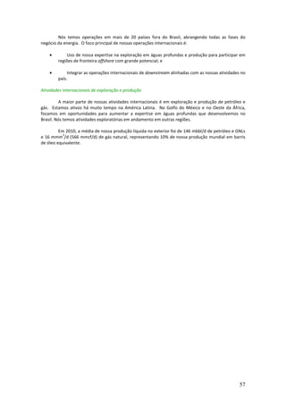 Nós temos operações em mais de 20 países fora do Brasil, abrangendo todas as fases do
negócio da energia. O foco principal de nossas operações internacionais é:

    •       Uso de nossa expertise na exploração em águas profundas e produção para participar em
        regiões de fronteira offshore com grande potencial; e

    •        Integrar as operações internacionais de downstream alinhadas com as nossas atividades no
        país.

Atividades internacionais de exploração e produção

         A maior parte de nossas atividades internacionais é em exploração e produção de petróleo e
gás. Estamos ativos há muito tempo na América Latina. No Golfo do México e no Oeste da África,
focamos em oportunidades para aumentar a expertise em águas profundas que desenvolvemos no
Brasil. Nós temos atividades exploratórias em andamento em outras regiões.

         Em 2010, a média de nossa produção líquida no exterior foi de 146 mbbl/d de petróleo e GNLs
           3
e 16 mmm /d (566 mmcf/d) de gás natural, representando 10% de nossa produção mundial em barris
de óleo equivalente.




                                                                                                  57
 