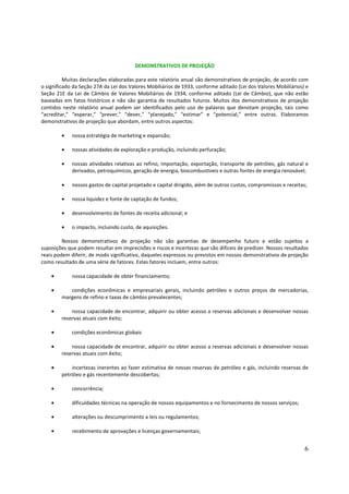 DEMONSTRATIVOS DE PROJEÇÃO

          Muitas declarações elaboradas para este relatório anual são demonstrativos de projeção, de acordo com
o significado da Seção 27A da Lei dos Valores Mobiliários de 1933, conforme aditado (Lei dos Valores Mobiliários) e
Seção 21E da Lei de Câmbio de Valores Mobiliários de 1934, conforme aditado (Lei de Câmbio), que não estão
baseadas em fatos históricos e não são garantia de resultados futuros. Muitos dos demonstrativos de projeção
contidos neste relatório anual podem ser identificados pelo uso de palavras que denotam projeção, tais como
“acreditar,” “esperar,” “prever,” “dever,” “planejado,” “estimar” e “potencial,” entre outras. Elaboramos
demonstrativos de projeção que abordam, entre outros aspectos:

        •    nossa estratégia de marketing e expansão;

        •    nossas atividades de exploração e produção, incluindo perfuração;

        •    nossas atividades relativas ao refino, importação, exportação, transporte de petróleo, gás natural e
             derivados, petroquímicos, geração de energia, biocombustíveis e outras fontes de energia renovável;

        •    nossos gastos de capital projetado e capital dirigido, além de outros custos, compromissos e receitas;

        •    nossa liquidez e fonte de captação de fundos;

        •    desenvolvimento de fontes de receita adicional; e

        •    o impacto, incluindo custo, de aquisições.

         Nossos demonstrativos de projeção não são garantias de desempenho futuro e estão sujeitos a
suposições que podem resultar em imprecisões e riscos e incertezas que são difíceis de predizer. Nossos resultados
reais podem diferir, de modo significativo, daqueles expressos ou previstos em nossos demonstrativos de projeção
como resultado de uma série de fatores. Estes fatores incluem, entre outros:

    •        nossa capacidade de obter financiamento;

    •      condições econômicas e empresariais gerais, incluindo petróleo e outros preços de mercadorias,
        margens de refino e taxas de câmbio prevalecentes;

    •       nossa capacidade de encontrar, adquirir ou obter acesso a reservas adicionais e desenvolver nossas
        reservas atuais com êxito;

    •        condições econômicas globais

    •       nossa capacidade de encontrar, adquirir ou obter acesso a reservas adicionais e desenvolver nossas
        reservas atuais com êxito;

    •       incertezas inerentes ao fazer estimativa de nossas reservas de petróleo e gás, incluindo reservas de
        petróleo e gás recentemente descobertas;

    •        concorrência;

    •        dificuldades técnicas na operação de nossos equipamentos e no fornecimento de nossos serviços;

    •        alterações ou descumprimento a leis ou regulamentos;

    •        recebimento de aprovações e licenças governamentais;


                                                                                                                  6
 