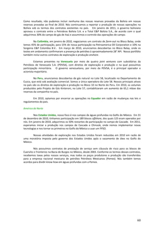 Como resultado, não pudemos incluir nenhuma das nossas reservas provadas da Bolívia em nossas
reservas provadas ao final de 2010. Nós continuamos a reportar a produção de nossas operações na
Bolívia sob os termos dos contratos existentes no país. Em janeiro de 2011, o governo boliviano
aprovou o contrato entre a Petrobras Bolívia S.A. e a Total E&P Bolívia S.A., de acordo com o qual
adquirimos 30% do campo de gás de Itaú e assumimos o controle das operações de campo.

         Na Colômbia, em janeiro de 2010, negociamos um contrato de farm-out no Bloco Balay, onde
temos 45% de participação, para 15% de nossa participação na Petroamerica Oil Corporation e 10% na
Sorgenia E&P Colombia B.V.. Em março de 2010, anunciamos descobertas no Bloco Balay, onde os
testes em andamento confirmaram a presença de petróleo à aproximadamente 28° API. Nosso portfólio
também inclui outros contratos de exploração e produção onshore.

         Estamos presentes na Venezuela por meio de quatro joint ventures com subsidiárias da
Petróleos de Venezuela S.A. (PDVSA), com direitos de exploração e produção e na qual possuímos
participação minoritária. O governo venezuelano, por meio da PDVSA, é o principal operador e
acionista majoritário.

         No Peru, anunciamos descobertas de gás natural no Lote 58, localizado no Departamento de
Cuzco, que está sob avaliação comercial. Somos a única operadora do Lote 58. Nossos principais ativos
no país são os direitos de exploração e produção no Bloco 10 no Norte do Peru. Em 2010, os volumes
produzidos pelo Projeto de Gás Kinteroni, no Lote 57, contabilizaram um aumento de 65,1 mboe das
reservas da companhia no país.

       Em 2010, optamos por encerrar as operações no Equador em razão de mudanças nas leis e
regulamentos do país.

América do Norte

        Nos Estados Unidos, nosso foco é nos campos de águas profundas no Golfo do México. Em 31
de dezembro de 2010, tínhamos participação em 189 blocos offshore, dos quais 125 eram operados por
nós. Em janeiro de 2010, adquirimos os 50% restantes de participação no campo de Cascade. Em 2011,
esperamos iniciar a produção nos campos de Cascade e Chinook, onde iremos implementar novas
tecnologias e nos tornar os primeiros no Golfo do México a usar um FPSO.

        Nossas atividades de exploração nos Estados Unidos foram reduzidas em 2010 em razão de
uma moratória imposta pelo governo dos Estados Unidos após o vazamento de óleo no Golfo do
México.

         Nós possuímos contratos de prestação de serviço sem cláusula de risco para os blocos de
Cuervito e Fronterizo na Bacia de Burgos no México, desde 2003. Conforme os termos desses contratos,
recebemos taxas pelos nossos serviços, mas todos os poços produtores e produção são transferidos
para a empresa nacional mexicana de petróleo Petróleos Mexicanos (Pemex). Nós também temos
acordos para dividir know-how em águas profundas com a Pemex.




                                                                                                  60
 