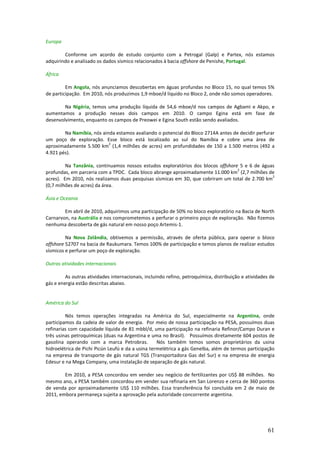 Europa

        Conforme um acordo de estudo conjunto com a Petrogal (Galp) e Partex, nós estamos
adquirindo e analisado os dados sísmico relacionados à bacia offshore de Penishe, Portugal.

África

         Em Angola, nós anunciamos descobertas em águas profundas no Bloco 15, no qual temos 5%
de participação. Em 2010, nós produzimos 1,9 mboe/d líquido no Bloco 2, onde não somos operadores.

        Na Nigéria, temos uma produção líquida de 54,6 mboe/d nos campos de Agbami e Akpo, e
aumentamos a produção nesses dois campos em 2010. O campo Egina está em fase de
desenvolvimento, enquanto os campos de Preowei e Egina South estão sendo avaliados.

        Na Namíbia, nós ainda estamos avaliando o potencial do Bloco 2714A antes de decidir perfurar
um poço de exploração. Esse bloco está localizado ao sul do Namíbia e cobre uma área de
                           2
aproximadamente 5.500 km (1,4 milhões de acres) em profundidades de 150 a 1.500 metros (492 a
4.921 pés).

         Na Tanzânia, continuamos nossos estudos exploratórios dos blocos offshore 5 e 6 de águas
                                                                                  2
profundas, em parceria com a TPDC. Cada bloco abrange aproximadamente 11.000 km (2,7 milhões de
                                                                                                 2
acres). Em 2010, nós realizamos duas pesquisas sísmicas em 3D, que cobriram um total de 2.700 km
(0,7 milhões de acres) da área.

Ásia e Oceania

        Em abril de 2010, adquirimos uma participação de 50% no bloco exploratório na Bacia de North
Carnarvon, na Austrália e nos comprometemos a perfurar o primeiro poço de exploração. Não fizemos
nenhuma descoberta de gás natural em nosso poço Artemis-1.

         Na Nova Zelândia, obtivemos a permissão, através de oferta pública, para operar o bloco
offshore 52707 na bacia de Raukumara. Temos 100% de participação e temos planos de realizar estudos
sísmicos e perfurar um poço de exploração.

Outras atividades internacionais

         As outras atividades internacionais, incluindo refino, petroquímica, distribuição e atividades de
gás e energia estão descritas abaixo.


América do Sul

         Nós temos operações integradas na América do Sul, especialmente na Argentina, onde
participamos da cadeia de valor de energia. Por meio de nossa participação na PESA, possuímos duas
refinarias com capacidade líquida de 81 mbbl/d, uma participação na refinaria Refinor/Campo Duran e
três usinas petroquímicas (duas na Argentina e uma no Brasil). Possuímos diretamente 604 postos de
gasolina operando com a marca Petrobras.           Nós também temos somos proprietários da usina
hidroelétrica de Pichi Picún Leufú e da a usina termelétrica a gás Genelba, além de termos participação
na empresa de transporte de gás natural TGS (Transportadora Gas del Sur) e na empresa de energia
Edesur e na Mega Company, uma instalação de separação de gás natural.

        Em 2010, a PESA concordou em vender seu negócio de fertilizantes por US$ 88 milhões. No
mesmo ano, a PESA também concordou em vender sua refinaria em San Lorenzo e cerca de 360 pontos
de venda por aproximadamente US$ 110 milhões. Essa transferência foi concluída em 2 de maio de
2011, embora permaneça sujeita a aprovação pela autoridade concorrente argentina.




                                                                                                      61
 