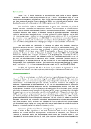 Biocombustíveis

         Desde 2009, as nossas operações de biocombustível fazem parte do nosso segmento
corporativo. Antes eles faziam parte do segmento de Gás e Energia. O Brasil é líder global no uso de
etanol como combustível em veículos leves. Hoje, 90,83% dos novos veículos leves vendidos no Brasil
são flex e os postos de gasolina oferecem a opção de 100% e uma mistura de etanol/gasolina. Todo o
óleo diesel vendido no Brasil desde janeiro de 2010 tem pelo menos 5% de biodiesel.

         Nós fornecemos 10,8% do biodiesel brasileiro e agimos como catalisador por garantir e
misturar o material e fornece-lo aos distribuidores menores e aos nossos postos de gasolina próprios.
Nossas usinas de biodiesel, localizadas em Candeias e Quixada no nordeste do Brasil e em Montes Claros
no sudeste, compram óleos vegetais de pequenas fazendas e produtores industriais. Após várias
melhorias operacionais, a capacidade dessas três usinas totalizam 7,5 mbbl/d. Durante o ano de 2010,
nós iniciamos a produção e biodiesel em nossa usina de Marialva, onde temos 50% de participação, o
que aumentou a nossa capacidade total para 8,5 mbbl/d. Para tentar diminuir a nossa dependência de
óleos vegetais de terceiros, nós investimos em uma empresa de extração de óleo vegetal próxima à
usina de Candeias como parte de nossa estratégia para integrar as nossas operações verticalmente.

          Nós participamos do crescimento da indústria de etanol pela produção, transporte,
distribuição, venda por atacado e exportação, estimulando melhorias na qualidade de produção. Em
2010, em um esforço para aumentar a nossa participação na indústria do etanol, investimos US$387
milhões (R$682,5 milhões) para adquirir 26,5% de participação na Guarani S.A., a terceira maior
processadora de cana de açúcar do Brasil, com planos para investir mais US$527 milhões (R$928,5
milhões) nos próximos cinco anos para adquirir mais 19,2% da participação, perfazendo um total de
participação de 45,7% na Guarani S.A. Nós também iniciamos uma parceria estratégica com o Grupo São
Martinho, com investimentos de US$244 milhões (R$422 milhões), para operar e expandir a produção
da Usina Boa Vista e SMBJ Agroindustrial S.A. por meio de 49% de participação na Nova Fronteira
Bioenergia S.A. Como resultado das parcerias e dos investimentos, a nossa capacidade total de moagem
anual é equivalente a 24,5 mmt e a nossa capacidade de produção total de etanol é de 27.0 mbbl/d.
                                                3
         Em 2010, nós exportamos 306.000 m de etanol, 16,11% do total de exportação de etanol,
incluindo o etanol industrial para a Ásia e o etanol combustível para os Estados Unidos e Europa.

Informações sobre a PifCo

          A PifCo foi constituída por para facilitar e financiar a importação de petróleo e derivados por
nós, para o Brasil, e é nossa subsidiária integral desde 2000. Atualmente, a PifCo atua como
intermediária entre nós e fornecedores de petróleo, comprando petróleo e derivados de fornecedores
internacionais e revendendo estes produtos para nós, em dólares americanos, em condições que
permitam o pagamento em até aproximadamente 30 dias, sem ágio. Antes de abril de 2010, pagávamos
à PifCo pela remessa de petróleo e derivados em uma base de pagamento diferido, a um preço que
incluía ágio para compensar a PifCo por seus custos de financiamento. A PifCo também compra petróleo
e derivados de nós e os revende fora do Brasil. Além disso, a PifCo compra e vende petróleo e derivados
de e para terceiros e partes relacionadas, especialmente fora do Brasil. A PifCo geralmente pode obter
crédito para financiar as compras nos mesmos termos concedidos a nós e adquire petróleo e derivados
aos mesmos preços que os fornecedores cobrariam para vendas diretamente a nós. A PifCo reduzirá
gradativamente tanto suas vendas de petróleo e derivados para nós quanto suas vendas de petróleo e
derivados a terceiros e, irá, finalmente, interromper definitivamente estas operações comerciais. A
partir desse momento, a PifCo se tornará uma subsidiária de finanças operando como um veículo para
nós, de modo a levantar capital para nossas operações fora do Brasil através da emissão de títulos de
dívida nos mercados de capital internacional, entre outros meios.

         Fornecemos garantias incondicionais e irrevogáveis de pagamento a todas as emissões de
títulos de dívidas da PifCo registrados na SEC desde fevereiro de 2009. Em 31 de março de 2010,
emitimos seis garantias adicionais de pagamento, incondicionais e irrevogáveis, para substituir os
contratos de compra em aberto que anteriormente davam suporte aos títulos de dívidas da PifCo
registrados na SEC anteriores a fevereiro de 2009. Como resultado, atualmente fornecemos garantias



                                                                                                     63
 