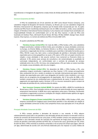 incondicionais e irrevogáveis de pagamento a todas títulos de dívidas pendentes da PifCo registrados na
SEC.

Estrutura Corporativa da PifCo

          A PifCo foi estabelecida em 24 de setembro de 1997 como Brasoil Finance Company, uma
subsidiária integral da Braspetro Oil Services Company, ou Brasoil, por sua vez subsidiária integral da
Petrobras Internacional S.A. (Braspetro), empresa que foi desde então incorporada por nós. As ações
votantes da PifCo foram transferidas da Brasoil para nós em 2000, tornando-a, então, nossa subsidiária
integral. A Petrobras International Finance Company é uma empresa com isenção fiscal constituída com
responsabilidade limitada em conformidade com as leis das Ilhas Cayman. A sede da PifCo está
localizada em Harbour Place, 103 South Church Street, 4th floor, PO Box 1034GT, George Town, Grand
Cayman, Ilhas Cayman, e o número do telefone da PifCo é 55 (21) 3487-2375.

        As quatro subsidiárias da PifCo são:

    •        Petrobras Europe Limited (PEL): Em maio de 2001, a PifCo fundou a PEL, uma subsidiária
        integral constituída e sediada no Reino Unido, para consolidar as nossas atividades comerciais
        na Europa, no Oriente Médio, no Extremo Oriente e na África. Estas atividades consistem de
        consultoria e negociação dos termos e condições para o petróleo e derivados fornecidos para a
        PifCo, PIB BV e para nós, bem como a comercialização de petróleo e derivados brasileiros
        exportados para as áreas geográficas nas quais a PEL opera. A PEL tem um papel consultivo em
        relação a essas atividades e não assume nenhum risco comercial ou financeiro direto ou
        adicional. A PEL presta esses serviços de consultoria e de comercialização na qualidade de
        contratada independente, em conformidade com o contrato de prestação de serviços
        celebrado entre nós e a PEL. Em troca, nós compensamos a PEL por todos os custos incorridos
        em relação a essas atividades, além de uma margem.

    •       Petrobras Finance Limited (PFL): Em dezembro de 2001, a PifCo fundou a PFL, uma
        subsidiária integral constituída e registrada nas Ilhas Cayman. A PFL compra principalmente
        óleo combustível de nós e vende os produtos no mercado internacional para gerar divisas a
        receber das exportações para cobrir suas obrigações de transferir estes recebíveis a um trust,
        dentro de um programa de pré-pagamento de exportações. Até 1º de junho de 2006, a PFL
        também comprava de nós combustível para o abastecimento de navios. O programa de pré-
        pagamento de exportações ajuda a fornecer à PFL os recursos necessários para a compra de
        derivados de petróleo de nós, conforme descrito abaixo.

    •        Bear Insurance Company Limited (BEAR): Em janeiro de 2003, a BEAR foi transferida da
        Brasoil para a PifCo. Essa transação ocorreu como parte da reestruturação de nosso segmento
        empresarial Internacional. A BEAR atua como seguradora cativa para a Petrobras, fornecendo
        consultoria e negociando os termos e condições em relação a determinadas apólices de seguro
        e resseguro de nossas subsidiárias.

    •       Petrobras Singapore Private Limited (PSPL): Em abril de 2006, a PifCo fundou a PSPL, uma
        empresa constituída em Cingapura para comercializar petróleo e seus derivados em relação às
        nossas atividades comerciais na Ásia. Esta companhia iniciou suas operações em 1º de julho de
        2006.

Principais Atividades Comerciais da PifCo

          A PifCo compra petróleo e derivados de terceiros e nos revende. A PifCo adquire
substancialmente quase todo o seu petróleo e seus derivados através de compras no mercado à vista ou
através de contratos de fornecimento de curto prazo. A PifCo também compra uma pequena parte de
seu petróleo e seus derivados através de contratos de suprimento de longo prazo. As obrigações de
compra de petróleo e derivados petróleo da PifCO são, na maioria dos casos, garantidas por nós. Antes
de abril de 2010, a PifCo revendia os produtos comprados a nós ao preço de compra que pagou, além de
um ágio, determinado de acordo com uma fórmula elaborada para nos repassar os custos médios de


                                                                                                    64
 