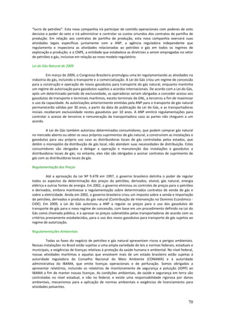 “lucro de petróleo”. Esta nova companhia irá participar de comitês operacionais com poderes de voto
decisivo e poder de veto e irá administrar e controlar os custos oriundos dos contratos de partilha de
produção. Em relação aos contratos de partilha de produção, esta nova companhia exercerá suas
atividades legais específicas juntamente com a ANP, a agência reguladora independente que
regulamenta e inspeciona as atividades relacionadas ao petróleo e gás em todos os regimes de
exploração e produção, e o CNPE, a entidade que estabelece as diretrizes a serem empregadas no setor
de petróleo e gás, inclusive em relação ao novo modelo regulatório.

Lei do Gás Natural de 2009

          Em março de 2009, o Congresso Brasileiro promulgou uma lei regulamentando as atividades na
indústria do gás, incluindo o transporte e a comercialização. A Lei do Gás criou um regime de concessão
para a construção e operação de novos gasodutos para transporte do gás natural, enquanto mantinha
um regime de autorização para gasodutos sujeitos a acordos internacionais. De acordo com a Lei do Gás,
após um determinado período de exclusividade, as operadoras seriam obrigadas a conceder acesso aos
gasodutos de transporte e terminais marítimos, exceto terminais de GNL, a terceiros a fim de maximizar
o uso da capacidade. As autorizações anteriormente emitidas pela ANP para o transporte de gás natural
permanecerão válidas por 30 anos, a partir da data de publicação da Lei do Gás, e as transportadoras
iniciais receberam exclusividade nestes gasodutos por 10 anos. A ANP emitirá regulamentações para
controlar o acesso de terceiros e remuneração da transportadora caso as partes não cheguem a um
acordo.

         A Lei do Gás também autorizou determinados consumidores, que podem comprar gás natural
no mercado aberto ou obter os seus próprios suprimentos de gás natural, a construírem as instalações e
gasodutos para seu próprio uso caso as distribuidoras locais de gás controladas pelos estados, que
detêm o monopólio da distribuição de gás local, não atendam suas necessidades de distribuição. Estes
consumidores são obrigados a delegar a operação e manutenção das instalações e gasodutos a
distribuidoras locais de gás; no entanto, eles não são obrigados a assinar contratos de suprimento de
gás com as distribuidoras locais de gás.

Regulamentação dos Preços

          Até a aprovação da Lei Nº 9.478 em 1997, o governo brasileiro detinha o poder de regular
todos os aspectos da determinação dos preços do petróleo, derivados, etanol, gás natural, energia
elétrica e outras fontes de energia. Em 2002, o governo eliminou os controles de preços para o petróleo
e derivados, embora mantivesse a regulamentação sobre determinados contratos de venda de gás e
sobre a eletricidade. Ainda em 2002, o governo brasileiro criou um imposto sobre a venda e importação
de petróleo, derivados e produtos do gás natural (Contribuição de Intervenção no Domínio Econômico -
CIDE). Em 2009, a Lei do Gás autorizou a ANP a regular os preços para o uso dos gasodutos de
transporte de gás para o novo regime de concessão, com base em um procedimento definido na Lei do
Gás como chamada pública, e a aprovar os preços submetidos pelas transportadoras de acordo com os
critérios previamente estabelecidos, para o uso dos novos gasodutos para transporte de gás sujeitos ao
regime de autorização.

Regulamentações Ambientais

         Todas as fases do negócio de petróleo e gás natural apresentam riscos e perigos ambientais.
Nossas instalações no Brasil estão sujeitas a uma ampla variedade de leis e normas federais, estaduais e
municipais, e exigências de licenças relativas à proteção da saúde humana e ambiental. No nível federal,
nossas atividades marítimas e aquelas que envolvem mais de um estado brasileiro estão sujeitas à
autoridade reguladora do Conselho Nacional do Meio Ambiente (CONAMA) e à autoridade
administrativa do IBAMA, que emite licenças operacionais e de perfuração. Somos obrigados a
apresentar relatórios, incluindo os relatórios de monitoramento de segurança e poluição (IOPP) ao
IBAMA a fim de manter nossas licenças. As condições ambientais, de saúde e segurança em terra são
controladas no nível estadual, e não no federal, e existe uma responsabilidade rigorosa por danos
ambientais, mecanismos para a aplicação de normas ambientais e exigências de licenciamento para
atividades poluentes.



                                                                                                     70
 