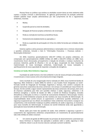 Pessoas físicas ou jurídicas cuja conduta ou atividades causem danos ao meio ambiente estão
sujeitas a sanções criminais e administrativas. As agências governamentais de proteção ambiental
também poderão impor sanções administrativas por não cumprimento de leis e regulamentos
ambientais, incluindo:

    •        Multas;

    •        Suspensão parcial ou total de atividades;

    •        Obrigação de financiar projetos ambientais e de reclamação;

    •        Perda ou restrição de incentivos ou benefícios fiscais;

    •        Fechamento de estabelecimento ou operações; e

    •       Perda ou suspensão de participação em linhas de crédito fornecidas por entidades oficiais
        de crédito.

       Estamos sujeitos a vários processos administrativos e reclamações civis e criminais relacionados
a questões ambientais. Consulte o Item 8. “Informações Financeiras — Processos Judiciais —
Reclamações Ambientais”.

         Em 2010, investimos aproximadamente US$1.377 milhões em projetos ambientais, em
comparação com aproximadamente US$984 milhões em 2009 e US$1.075 milhões em 2008. Esses
investimentos foram direcionados principalmente à redução de emissões e resíduos resultantes de
processos industriais, gestão de efluentes e do uso da água, recuperação de áreas impactadas,
implementação de novas tecnologias ambientais, modernização de nossas tubulações e
aperfeiçoamento de nossa capacidade de responder a situações de emergência.

Iniciativas em Saúde, Meio Ambiente e Segurança

         A proteção da saúde humana e do meio ambiente é uma de nossas principais preocupações, e
é essencial para o nosso sucesso como uma empresa de energia integrada.

         Como resultado de uma reorganização interna realizada em 2010, nosso Comitê de Gestão de
Segurança, Meio Ambiente e Saúde (SMS) foi extinto e suas funções foram designadas ao recém-
formado Comitê de Integração de Tecnologia, Engenharia e Serviços. Este comitê é composto de
gerentes executivos corporativos das áreas comerciais e de serviços e é presidido por nosso Diretor de
Serviços. Os três comitês a seguir reúnem representantes das áreas comerciais e de serviços, bem como
de empresas subsidiárias para lidar com questões relativas à saúde, segurança, ambientais e de
eficiência energética: o Comitê de Gestão em SMS; o Comitê de Eficiência Energética, Emissões
Atmosféricas e Alterações no Clima e o Comitê de Licenciamento Ambiental e Remuneração. Criamos
também um Comitê Ambiental composto de três membros de nosso Conselho de Administração. As
responsabilidades deste comitê incluem: (i) supervisionar e administrar questões ambientais e de
segurança ocupacional que nos afetam; (ii) estabelecer metas ambientais mensuráveis e assegurar seu
cumprimento; e (iii) recomendar mudanças na política ambiental, de saúde e segurança, se necessário,
para nosso Conselho de Administração. O estatuto do Comitê Ambiental ainda está aguardando a
aprovação de nosso Conselho de Administração.

        Nossas ações para tratar das questões de saúde, meio ambiente e segurança e garantir o
cumprimento dos regulamentos ambientais compreenderam um investimento de aproximadamente
US$ 2.591 milhões em 2010 e incluíram:

    •       Um sistema de gestão de SMS baseado nos princípios de desenvolvimento sustentável que
        busca minimizar os impactos das operações e produtos sobre a saúde, segurança e meio
        ambiente, reduzir o uso de recursos naturais e poluição e prevenir acidentes;




                                                                                                    71
 