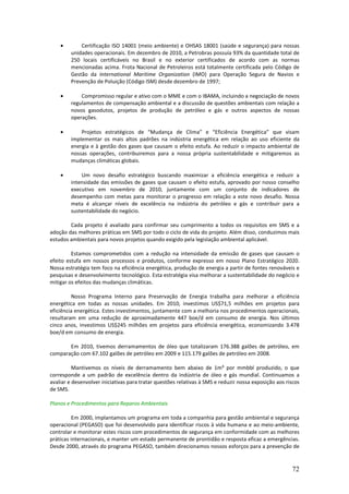 •        Certificação ISO 14001 (meio ambiente) e OHSAS 18001 (saúde e segurança) para nossas
         unidades operacionais. Em dezembro de 2010, a Petrobras possuía 93% da quantidade total de
         250 locais certificáveis no Brasil e no exterior certificados de acordo com as normas
         mencionadas acima. Frota Nacional de Petroleiros está totalmente certificada pelo Código de
         Gestão da International Maritime Organization (IMO) para Operação Segura de Navios e
         Prevenção de Poluição (Código ISM) desde dezembro de 1997;

    •        Compromisso regular e ativo com o MME e com o IBAMA, incluindo a negociação de novos
         regulamentos de compensação ambiental e a discussão de questões ambientais com relação a
         novos gasodutos, projetos de produção de petróleo e gás e outros aspectos de nossas
         operações.

    •        Projetos estratégicos de “Mudança de Clima” e “Eficiência Energética” que visam
         implementar os mais altos padrões na indústria energética em relação ao uso eficiente da
         energia e à gestão dos gases que causam o efeito estufa. Ao reduzir o impacto ambiental de
         nossas operações, contribuiremos para a nossa própria sustentabilidade e mitigaremos as
         mudanças climáticas globais.

    •        Um novo desafio estratégico buscando maximizar a eficiência energética e reduzir a
         intensidade das emissões de gases que causam o efeito estufa, aprovado por nosso conselho
         executivo em novembro de 2010, juntamente com um conjunto de indicadores de
         desempenho com metas para monitorar o progresso em relação a este novo desafio. Nossa
         meta é alcançar níveis de excelência na indústria do petróleo e gás e contribuir para a
         sustentabilidade do negócio.

        Cada projeto é avaliado para confirmar seu cumprimento a todos os requisitos em SMS e a
adoção das melhores práticas em SMS por todo o ciclo de vida do projeto. Além disso, conduzimos mais
estudos ambientais para novos projetos quando exigido pela legislação ambiental aplicável.

         Estamos comprometidos com a redução na intensidade da emissão de gases que causam o
efeito estufa em nossos processos e produtos, conforme expresso em nosso Plano Estratégico 2020.
Nossa estratégia tem foco na eficiência energética, produção de energia a partir de fontes renováveis e
pesquisas e desenvolvimento tecnológico. Esta estratégia visa melhorar a sustentabilidade do negócio e
mitigar os efeitos das mudanças climáticas.

         Nosso Programa Interno para Preservação de Energia trabalha para melhorar a eficiência
energética em todas as nossas unidades. Em 2010, investimos US$71,5 milhões em projetos para
eficiência energética. Estes investimentos, juntamente com a melhoria nos procedimentos operacionais,
resultaram em uma redução de aproximadamente 447 boe/d em consumo de energia. Nos últimos
cinco anos, investimos US$245 milhões em projetos para eficiência energética, economizando 3.478
boe/d em consumo de energia.

       Em 2010, tivemos derramamentos de óleo que totalizaram 176.388 galões de petróleo, em
comparação com 67.102 galões de petróleo em 2009 e 115.179 galões de petróleo em 2008.

          Mantivemos os níveis de derramamento bem abaixo de 1m³ por mmbbl produzido, o que
corresponde a um padrão de excelência dentro da indústria de óleo e gás mundial. Continuamos a
avaliar e desenvolver iniciativas para tratar questões relativas à SMS e reduzir nossa exposição aos riscos
de SMS.

Planos e Procedimentos para Reparos Ambientais

          Em 2000, implantamos um programa em toda a companhia para gestão ambiental e segurança
operacional (PEGASO) que foi desenvolvido para identificar riscos à vida humana e ao meio-ambiente,
controlar e monitorar estes riscos com procedimentos de segurança em conformidade com as melhores
práticas internacionais, e manter um estado permanente de prontidão e resposta eficaz a emergências.
Desde 2000, através do programa PEGASO, também direcionamos nossos esforços para a prevenção de


                                                                                                       72
 