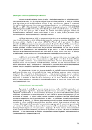 Informações Adicionais sobre Produção e Reservas

        A produção de petróleo e gás natural no Brasil é dividida entre a produção onshore e offshore,
correspondendo a 11% e 89% do total da produção no Brasil, respectivamente. A Bacia de Campos é
uma das maiores e mais produtivas bacias offshore de gás e petróleo, com mais de 59 campos de
hidrocarbonetos descobertos, oito grandes campos de petróleo e uma área total de aproximadamente
           2
115.000 km (28,4 milhões de acres). Em 2010, a Bacia de Campos produziu uma média de 1.676,9
                                3
mbbl/d de petróleo e 13,6 mmm /d (513.0 mmcf/d) de gás natural associado durante o ano, contando
para 81,5% de nossa produção total no Brasil. Nós também conduzimos operações limitadas de
mineração de xisto betuminoso em São Mateus do Sul, na bacia do Paraná, no Brasil, e usamos o xisto
betuminoso desses depósitos para produzir óleo e gás sintéticos.

         Em 31 de dezembro de 2010, as nossas estimativas de reservas provadas de petróleo e gás
natural no Brasil totalizaram 12,14 bilhões de barris de óleo equivalente, incluindo: 10,38 bilhões de
                                                             3
barris de petróleo e líquidos de gás natural e 279,67 bnm (10,55 tcf) de gás natural. Em 31 de
dezembro de 2010, as nossas reservas provadas nacionais de petróleo desenvolvidas representaram
67% de nossas reservas provadas totais desenvolvidas e não desenvolvidas de petróleo. As nossas
reservas provadas nacionais desenvolvidas de gás natural representaram 66% de nossas reservas
provadas totais desenvolvidas e não desenvolvidas de gás natural. O total de reservas provadas
nacionais de petróleo aumentou com uma taxa média anual de 4% nos últimos cinco anos. As reservas
provadas de gás natural aumentaram com uma taxa média anual de 4% no mesmo período.

          Em 2010, nós adicionamos 1.372 mmboe de petróleo e gás natural às nossas reservas provadas
nacionais, principalmente por causa das descobertas da região do pré-sal na Bacia de Santos (59% do
total), as revisões econômicas e técnicas referentes às estimativas anteriores (31% do total) e, em uma
extensão menor, uma recuperação ampliada de campos existentes e outras novas descobertas nos
blocos exploratórios. Após a produção de 797 mmoe no Brasil para o ano, essas adições à nossa base de
reservas em 2010 nos permitiu aumentar as nossas reservas provadas no Brasil em 5%.

         Nós calculamos as reservas com base nas previsões da produção no campo, que depende de
parâmetros técnicos, como interpretação sísmica, mapas geológicos, testes de poços, estudos de
engenharia dos reservatórios e dados econômicos.       Todas as estimativas de reservas envolvem
incertezas. Essa incerteza depende principalmente da amostra dos dados geológicos e de engenharia
disponíveis no momento da estimativa e da interpretação de tais dados. As nossas estimativas são
feitas usando os dados mais confiáveis no momento da estimativa, de acordo com as boas práticas na
indústria do petróleo e gás.

        Controles internos e reservas provadas

         O processo de avaliação de reservas começa com uma análise inicial de nossos ativos por
geofísicos, geólogos e engenheiros. Os coordenadores de reservas corporativas, ou CRCs, protegem a
integridade e a objetividade de nossas estimativas de reservas, supervisionando e fornecendo suporte
técnico aos coordenadores de reservas regionais, ou CRRs, que são os responsáveis pela preparação das
estimativas de reservas. Os nossos CRRs e CRCs são formados em geofísica, geologia, engenharia de
petróleo e contabilidade, além de serem treinados no Brasil e no exterior em congressos internacionais
de estimativas de reservas. Os CRCs são responsáveis pelo comprimento das regras e regulamentos da
comissão de valores imobiliários, consolidando e fazendo a auditoria do processo de estimativa das
reservas. O técnico principal responsável por supervisionar a preparação de nossas reservas nacionais é
um membro do SPE, com 21 anos de experiência no campo e 27 anos de trabalho na Petrobras. O
técnico principal responsável por supervisionar a preparação de nossas reservas internacionais tem
quatro anos de experiência no campo, doutorado em engenharia de reserva e 31 anos de trabalho na
Petrobras. As nossas estimativas de reservas são apresentadas ao nosso gerente sênior e enviadas ao
conselho de diretoria para aprovação final.




                                                                                                    75
 