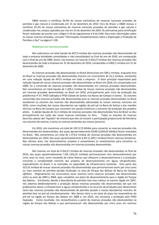 D&M revisou e certificou 94,9% de nossas estimativas de reservas nacionais provadas de
petróleo e gás natural e condensado em 31 de dezembro de 2010. Fora do Brasil, a D&M revisou e
certificou 91,2% de nossas estimativas de reservas nacionais provadas de petróleo e gás natural e
condensado nos campos operados por nós em 31 de dezembro de 2010. As estimativas para certificação
foram realizadas de acordo com a Regra 4-10 do regulamento S-X da CVM. Para mais informações sobre
as nossas reservas provadas, consulte "Informações Complementares sobre a Exploração e Produção de
Petróleo e Gás” na página F-128.

        Mudanças nas reservas provadas

        Nós subtraímos um total líquido de 447,9 mmboe das reservas provadas não desenvolvidas de
toda a empresa (entidades consolidadas e não consolidadas) no final de ano de 2010, em comparação
com o final do ano de 2009. Assim, nós tivemos um total de 4.354,27 mmboe das reservas provadas não
desenvolvidas de toda a empresa em 31 de dezembro de 2010, comparados a 4.802,1 mmboe em 31 de
dezembro de 2009.

         As reservas provadas não desenvolvidas no Brasil diminuíram em 500,1 mmboe, enquanto fora
do Brasil as reservas provadas não desenvolvidas tiveram um crescimento de 52,2 mmboe, resultando
em uma redução líquida de 447,9 mmboe em toda a empresa. O fator principal responsável pela
redução líquida de nossas reservas provadas não desenvolvidas no Brasil em 2010, em comparação com
2009, foi a conversão de reservas provadas não desenvolvidas em reservas provadas desenvolvidas.
Nós convertemos um total líquido de 1.349,1 mmboe de nossas reservas provadas não desenvolvidas
em reservas provadas desenvolvidas no Brasil em 2010, principalmente pelo início da produção das
plataformas P-57, FPSO Cabixaba e FPSO Cidade de Santos nas Bacias de Campos e Santos. Os volumes
convertidos das reservas provadas não desenvolvidas para as reservas provadas desenvolvidas no Brasil
excederam os volumes das reservas não desenvolvidas adicionadas às nossas reservas nacionais em
2010, como resultado das nossas descobertas nas regiões do pré-sal na Bacia de Santos e das revisões
técnicas na Bacia de Campos que consistem em ajustes históricos e aumento de produção dos projetos
piloto. A adição líquida de 52,2 mmboe de reservas provadas não desenvolvidas fora do Brasil se deu
principalmente em razão das novas reservas estimadas no Peru. Todos os volumes de reservas
descritos abaixo são "líquidos” de maneira que eles só incluem a participação proporcional da Petrobras
nos volumes de reserva, e exclui as reservas atribuídas aos nossos parceiros.

         Em 2010, nós investimos um total de US$ 9,72 bilhões para converter as reservas provadas não
desenvolvidas em desenvolvidas, dos quais aproximadamente 92,8% (US$9,02 bilhões) foram investidos
no Brasil. Nós convertemos um total de 1.373,0 mmboe de reservas provadas não desenvolvidas em
desenvolvidas em 2010, dos quais aproximadamente 9,3% (1,349.1 mmboe) foram reservas brasileiras.
Nos últimos anos, nós desenvolvemos projetos e aumentamos os investimentos para converter as
nossas reservas provadas não desenvolvidas em reservas provadas desenvolvidas.

         Nós tivemos um total de 4.354,27 mmboe de reservas provadas não desenvolvidas no final de
2010, dos quais aproximadamente 7,4% (323,52 mmboe) permaneceram sem desenvolvimento por
cinco anos ou mais, como resultado de vários fatores que afetaram o desenvolvimento e a produção,
incluindo a complexidade inerente dos projetos de desenvolvimento em águas ultraprofundas,
especialmente no Brasil, e as restrições na capacidade da infraestrutura existente. Uma parte dos
323,52 mmboe de nossas reservas provadas não desenvolvidas que permaneceram assim por cinco anos
ou mais consiste de petróleo pesado localizado na área do Parque das Baleias da Bacia de Campos
offshore. Originalmente nós anunciamos essas reservas como reservas provadas não desenvolvidas
entre os anos de 2003 e 2004, após completar um plano de desenvolvimento para a região do Parque
das Baleias. Entretanto, devido à descoberta de petróleo leve mais valioso na mesma região em 2007,
nós adiamos deliberadamente a produção dessas reservas provadas não desenvolvidas até que nós
pudéssemos alocar a infraestrutura e águas ultraprofundas e os recursos de produção para desenvolver
tanto das reservas provadas não desenvolvidas de petróleo pesado e nossas descobertas recentes de
petróleo leve no pré-sal simultaneamente. Nós demos início a um teste de poço nos reservatórios do
pré-sal na região do Parque das Baleias em 2008 e, em 2010, nós iniciamos a produção pelo FPSO
Capixaba. Como resultado, nós reclassificamos a parte de reservas provadas não desenvolvidas na
região do Parque das Baleias e que permaneceram não desenvolvidas por cinco anos em reservas


                                                                                                    76
 