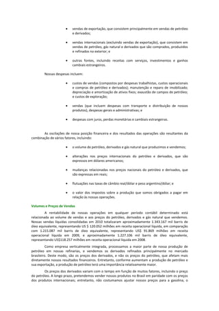 •   vendas de exportação, que consistem principalmente em vendas de petróleo
                         e derivados;

                     •   vendas internacionais (excluindo vendas de exportação), que consistem em
                         vendas de petróleo, gás natural e derivados que são comprados, produzidos
                         e refinados no exterior; e

                     •   outras fontes, incluindo receitas com serviços, investimentos e ganhos
                         cambiais estrangeiros.

        Nossas despesas incluem:

                     •   custos de vendas (compostos por despesas trabalhistas, custos operacionais
                         e compras de petróleo e derivados); manutenção e reparo de imobilizado;
                         depreciação e amortização de ativos fixos; exaustão de campos de petróleo;
                         e custos de exploração;

                     •   vendas (que incluem despesas com transporte e distribuição de nossos
                         produtos), despesas gerais e administrativas; e

                     •   despesas com juros, perdas monetárias e cambiais estrangeiras.


       As oscilações de nossa posição financeira e dos resultados das operações são resultantes da
combinação de vários fatores, incluindo:

                     •   o volume de petróleo, derivados e gás natural que produzimos e vendemos;

                     •   alterações nos preços internacionais do petróleo e derivados, que são
                         expressos em dólares americanos;

                     •   mudanças relacionadas nos preços nacionais do petróleo e derivados, que
                         são expressas em reais;

                     •   flutuações nas taxas de câmbio real/dólar e peso argentino/dólar; e

                     •   o valor dos impostos sobre a produção que somos obrigados a pagar em
                         relação às nossas operações.

Volumes e Preços de Vendas
         A rentabilidade de nossas operações em qualquer período contábil determinado está
relacionada ao volume de vendas e aos preços do petróleo, derivados e gás natural que vendemos.
Nossas vendas líquidas consolidadas em 2010 totalizaram aproximadamente 1.343.167 mil barris de
óleo equivalente, representando US $ 120.052 milhões em receita operacional líquida, em comparação
com 1.215.087 mil barris de óleo equivalente, representando US$ 91.869 milhões em receita
operacional líquida em 2009, e aproximadamente 1.227.106 mil barris de óleo equivalente,
representando US$118.257 milhões em receita operacional líquida em 2008.
          Como empresa verticalmente integrada, processamos a maior parte de nossa produção de
petróleo em nossas refinarias, e vendemos os derivados refinados principalmente no mercado
brasileiro. Deste modo, são os preços dos derivados, e não os preços do petróleo, que afetam mais
diretamente nossos resultados financeiros. Entretanto, conforme aumentam a produção de petróleo e
sua exportação, a produção de petróleo terá uma importância relativamente maior.
        Os preços dos derivados variam com o tempo em função de muitos fatores, incluindo o preço
do petróleo. A longo prazo, pretendemos vender nossos produtos no Brasil em paridade com os preços
dos produtos internacionais; entretanto, não costumamos ajustar nossos preços para a gasolina, o
 