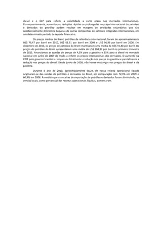 diesel e o GLP para refletir a volatilidade a curto prazo nos mercados internacionais.
Consequentemente, aumentos ou reduções rápidas ou prolongadas no preço internacional do petróleo
e derivados do petróleo podem resultar em margens de atividades secundárias que são
substancialmente diferentes daquelas de outras companhias de petróleo integradas internacionais, em
um determinado período de reporte financeiro.
          Os preços médios do Brent, petróleo de referência internacional, foram de aproximadamente
US$ 79,47 por barril em 2010, US$ 61.51 por barril em 2009 e US$ 96,99 por barril em 2008. Em
dezembro de 2010, os preços de petróleo do Brent mantiveram uma média de US$ 91,80 por barril. Os
preços do petróleo do Brent apresentaram uma média de US$ 104,97 por barril no primeiro trimestre
de 2011. Anunciamos as quedas de preços de 4,5% para a gasolina e 15% para o diesel no mercado
nacional em junho de 2009 de modo a refletir os preços internacionais dos derivados. O aumento na
CIDE pelo governo brasileiro compensou totalmente a redução nos preços da gasolina e parcialmente a
redução nos preços do diesel. Desde junho de 2009, não houve mudanças nos preços do diesel e da
gasolina.
         Durante o ano de 2010, aproximadamente 68,2% de nossa receita operacional líquida
originaram-se das vendas de petróleo e derivados no Brasil, em comparação com 72,3% em 2009 e
60,9% em 2008. À medida que as receitas de exportação de petróleo e derivados foram diminuindo, as
vendas locais, como percentual das receitas operacionais líquidas, aumentaram.
 