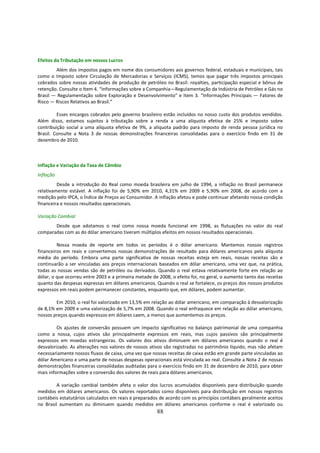 Efeitos da Tributação em nossos Lucros
        Além dos impostos pagos em nome dos consumidores aos governos federal, estaduais e municipais, tais
como o Imposto sobre Circulação de Mercadorias e Serviços (ICMS), temos que pagar três impostos principais
cobrados sobre nossas atividades de produção de petróleo no Brasil: royalties, participação especial e bônus de
retenção. Consulte o Item 4. “Informações sobre a Companhia—Regulamentação da Indústria de Petróleo e Gás no
Brasil — Regulamentação sobre Exploração e Desenvolvimento” e Item 3. “Informações Principais — Fatores de
Risco — Riscos Relativos ao Brasil.”

         Esses encargos cobrados pelo governo brasileiro estão incluídos no nosso custo dos produtos vendidos.
Além disso, estamos sujeitos à tributação sobre a renda a uma alíquota efetiva de 25% e imposto sobre
contribuição social a uma alíquota efetiva de 9%, a alíquota padrão para imposto de renda pessoa jurídica no
Brasil. Consulte a Nota 3 de nossas demonstrações financeiras consolidadas para o exercício findo em 31 de
dezembro de 2010.



Inflação e Variação da Taxa de Câmbio
Inflação
         Desde a introdução do Real como moeda brasileira em julho de 1994, a inflação no Brasil permanece
relativamente estável. A inflação foi de 5,90% em 2010, 4,31% em 2009 e 5,90% em 2008, de acordo com a
medição pelo IPCA, o Índice de Preços ao Consumidor. A inflação afetou e pode continuar afetando nossa condição
financeira e nossos resultados operacionais.

Variação Cambial
       Desde que adotamos o real como nossa moeda funcional em 1998, as flutuações no valor do real
comparadas com as do dólar americano tiveram múltiplos efeitos em nossos resultados operacionais.

         Nossa moeda de reporte em todos os períodos é o dólar americano. Mantemos nossos registros
financeiros em reais e convertemos nossas demonstrações de resultado para dólares americanos pela alíquota
média do período. Embora uma parte significativa de nossas receitas esteja em reais, nossas receitas são e
continuarão a ser vinculadas aos preços internacionais baseados em dólar americano, uma vez que, na prática,
todas as nossas vendas são de petróleo ou derivados. Quando o real estava relativamente forte em relação ao
dólar, o que ocorreu entre 2003 e a primeira metade de 2008, o efeito foi, no geral, o aumento tanto das receitas
quanto das despesas expressas em dólares americanos. Quando o real se fortalece, os preços dos nossos produtos
expressos em reais podem permanecer constantes, enquanto que, em dólares, podem aumentar.

        Em 2010, o real foi valorizado em 13,5% em relação ao dólar americano, em comparação à desvalorização
de 8,1% em 2009 e uma valorização de 5,7% em 2008. Quando o real enfraquece em relação ao dólar americano,
nossos preços quando expressos em dólares caem, a menos que aumentemos os preços.

         Os ajustes de conversão possuem um impacto significativo no balanço patrimonial de uma companhia
como a nossa, cujos ativos são principalmente expressos em reais, mas cujos passivos são principalmente
expressos em moedas estrangeiras. Os valores dos ativos diminuem em dólares americanos quando o real é
desvalorizado. As alterações nos valores de nossos ativos são registradas no patrimônio líquido, mas não afetam
necessariamente nossos fluxos de caixa, uma vez que nossas receitas de caixa estão em grande parte vinculadas ao
dólar Americano e uma parte de nossas despesas operacionais está vinculada ao real. Consulte a Nota 2 de nossas
demonstrações financeiras consolidadas auditadas para o exercício findo em 31 de dezembro de 2010, para obter
mais informações sobre a conversão dos valores de reais para dólares americanos.

         A variação cambial também afeta o valor dos lucros acumulados disponíveis para distribuição quando
medidos em dólares americanos. Os valores reportados como disponíveis para distribuição em nossos registros
contábeis estatutários calculados em reais e preparados de acordo com os princípios contábeis geralmente aceitos
no Brasil aumentam ou diminuem quando medidos em dólares americanos conforme o real é valorizado ou
                                                       88
 