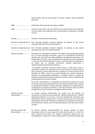 não-saturados, com até cinco átomos de carbono, utilizado como combustível
                                             doméstico.


MME .....................................    O Ministério Federal das Minas e Energia, ou MME

LGNs......................................   Líquidos de gás natural, que são substâncias de hidrocarboneto leve produzidas
                                             com gás natural, que condensam para o estado líquido a temperatura e pressão
                                             normais.


Petróleo ................................    Petróleo, incluindo LGNs e condensados.

Reserva na camada de pré-sal Uma formação geológica contendo depósitos de petróleo ou gás natural
.............................................. localizados abaixo de uma camada evaporítica.

Reserva na camada de pós-sal Uma formação geológica contendo depósitos de petróleo ou gás natural
.............................................. localizados acima de uma camada evaporítica.

Reservas provadas ................           De acordo com as definições do Aditivo à Lei 4-10(a) da SEC das Regulamentações
                                             S-X, as reservas provadas de petróleo e gás são as quantidades estimadas de
                                             petróleo e gás cuja análise dos dados geológicos e de engenharia demonstra, com
                                             razoável grau de certeza, serem economicamente possíveis de serem produzidas
                                             – a partir de uma determinada data no futuro, a partir das reservas conhecidas, e
                                             de acordo com as condições econômicas, métodos operacionais e
                                             regulamentações governamentais existentes.
                                              As condições econômicas existentes incluem preços e custos para as quais a
                                             capacidade econômica de produção de uma reserva deverá ser determinada. O
                                             preço se baseia no preço médio durante o período de 12 meses antes de 31 de
                                             dezembro de 2010, a não ser que sejam definidos por acordos contratuais,
                                             excluindo os escalonamentos baseados em condições futuras. O projeto de
                                             extração de hidrocarbonetos deverá começar ou teremos certeza razoável de que
                                             começará dentro de um prazo razoável.
                                             As reservas que puderem ser produzidas economicamente através do uso de
                                             técnicas de recuperação aprimoradas (tal como injeção de fluídos) estão incluídas
                                             na classificação “provadas” quando o teste bem sucedido de um projeto piloto ou
                                             a operação de um programa instalado no reservatório fornecer suporte à análise
                                             de engenharia em que o projeto ou o programa estiver baseado.

Reservas provadas                            As reservas provadas desenvolvidas são aquelas que são passíveis de
desenvolvidas ......................         recuperação: (i) através dos poços existentes, utilizando equipamentos e métodos
                                             operacionais existentes ou em que o custo dos equipamentos necessários seja
                                             relativamente menor, comparado com o custo de um poço novo; e (ii) através de
                                             equipamentos de extração instalados e infraestrutura em operação no momento
                                             da estimativa das reservas, caso a extração seja feita por meios que não envolvam
                                             um poço.


Reservas provadas não-                       As reservas provadas não-desenvolvidas são aquelas passíveis de serem
desenvolvidas ......................         recuperadas a partir de novos poços em áreas não perfuradas, ou a partir de
                                             poços existentes que exijam uma despesa relativamente grande para sua
                                             recompletação. As reservas em áreas não-perfuradas são limitadas àquelas que


                                                                                                                             9
 