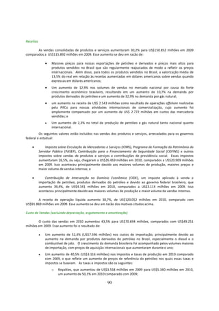 Receitas

       As vendas consolidadas de produtos e serviços aumentaram 30,2% para US$150.852 milhões em 2009
comparados a US$115.892 milhões em 2009. Esse aumento se deu em razão de:

               •   Maiores preços para nossas exportações de petróleo e derivados e preços mais altos para
                   produtos vendidos no Brasil que são regularmente reajustados de modo a refletir os preços
                   internacionais. Além disso, para todos os produtos vendidos no Brasil, a valorização média de
                   13,5% do real em relação às receitas aumentadas em dólares americanos sobre vendas quando
                   expressas em dólares americanos;
               •   Um aumento de 12,9% nos volumes de vendas no mercado nacional por causa do forte
                   crescimento econômico brasileiro, resultando em um aumento de 10,7% na demanda por
                   produtos derivados do petróleo e um aumento de 32,9% na demanda por gás natural;
               •   um aumento na receita de US$ 2.543 milhões como resultado de operações offshore realizadas
                   pela PifCo para nossas atividades internacionais de comercialização, cujo aumento foi
                   amplamente compensado por um aumento de US$ 2.772 milhões em custos das mercadoria
                   vendidas; e
               •   Um aumento de 2,3% no total de produção de petróleo e gás natural tanto nacional quanto
                   internacional.
         Os seguintes valores estão incluídos nas vendas dos produtos e serviços, arrecadados para os governos
federal e estadual:

    •          Imposto sobre Circulação de Mercadorias e Serviços (ICMS), Programa de Formação do Patrimônio do
           Servidor Público (PASEP), Contribuição para o Financiamento da Seguridade Social (COFINS) e outros
           impostos sobre vendas de produtos e serviços e contribuições de previdência social. Esses impostos
           aumentaram 26,5%, ou seja, chegaram a US$26.459 milhões em 2010, comparados a US$20.909 milhões
           em 2009. Isso aconteceu principalmente devido aos maiores volumes de produção, maiores preços e
           maior volume de vendas internas; e

    •          Contribuição de Intervenção no Domínio Econômico (CIDE), um imposto aplicado à venda e
           importação de petróleo, produtos derivados do petróleo e devido ao governo federal brasileiro, que
           aumento 39,4%, de US$4.341 milhões em 2010, comparados a US$3.114 milhões em 2009. Isso
           aconteceu principalmente devido aos maiores volumes de produção e maior volume de vendas internas.

       A receita de operação líquida aumento 30,7%, de US$120.052 milhões em 2010, comparado com
US$91.869 milhões em 2009. Esse aumento se deu em razão dos motivos citados acima.

Custo de Vendas (excluindo depreciação, esgotamento e amortização)

        O custo das vendas em 2010 aumentou 43,5% para US$70.694 milhões, comparados com US$49.251
milhões em 2009. Esse aumento foi o resultado de:

           •   Um aumento de 52,4% (US$7.596 milhões) nos custos de importação, principalmente devido ao
               aumento na demanda por produtos derivados do petróleo no Brasil, especialmente o diesel e o
               combustível de jato. O crescimento da demanda brasileira foi acompanhado pelos volumes maiores
               de importação, com preços de aquisição internacionais que aumentaram durante o ano;
           •   Um aumento de 40,5% (US$3.116 milhões) nos impostos e taxas de produção em 2010 comparado
               com 2009, o que reflete um aumento de preços de referência do petróleo nos quais essas taxas e
               impostos se baseiam. As taxas e impostos são os seguintes:
                   o   Royalties, que aumentou de US$3.558 milhões em 2009 para US$5.340 milhões em 2010,
                       um aumento de 50,1% em 2010 comparado com 2009;

                                                       90
 