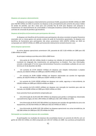 Despesas com pesquisa e desenvolvimento

        As despesas com pesquisa e desenvolvimento aumentaram 45,8%, passando de US$ 681 milhões em 2009
para US$ 993 milhões em 2010. O aumento nas despesas se deu principalmente pelo aumento dos preços médios
de vendas do petróleo, que são a base para uma provisão fixa de 0,5% para despesas com pesquisas e
investimentos em desenvolvimento de universidades e instituições brasileiras conforme determinado por nossos
contratos de concessão de petróleo e gás brasileiros.

Despesas de benefícios de funcionários para participantes não ativos

         As despesas com benefícios de funcionários para participantes não ativos consistem em gastos financeiros
associados com os nossos gastos com pensão e plano de saúde de funcionários aposentados. As despesas com
benefícios de funcionários para participantes não ativos aumentaram 4,6% (US$752 milhões em 2010 em
comparação com US$719 milhões em 2009), permanecendo relativamente constante durante o ano.

Outras despesas operacionais

        As outras despesas operacionais aumentaram 15%, passando de US$ 3.120 milhões em 2009 para US$
3.588 milhões em 2010.

        As principais mudanças ocorridas entre 2010 e 2009 foram:

    •       Uma perda de US$ 412 milhões devido à mudança nos métodos de investimento em participação,
        resultante da integração dos investimentos em petroquímicos na Braskem. Para mais informações,
        consulte a observação 17 (c) de nossos demonstrativos financeiros consolidados auditados do ano com
        término em 31 de dezembro de 2010;

    •        Um aumento de 27,5% (US$152 milhões) em despesas com relações institucionais e projetos
        culturais, de US$553 milhões em 2009 para US$705 milhões em 2010;

    •       Um aumento de 24.8% (US$69 milhões) em despesas relacionadas aos acordos de negociação
        coletiva, de US$278 milhões em 2009 para US$347 milhões em 2010;

    •      Um aumento de 15,4% (US$28 milhões) em despesas com saúde, segurança e meio-ambiente, de
        US$182 milhões em 2009 para US$210 milhões em 2010;

    •      Um aumento de 8,1% (US$25 milhões) em despesas com marcação de inventário para valor de
        mercado, de US$308 milhões em 2009 para US$33 milhões em 2010;

        Esses aumentos foram parcialmente compensados por:

    •       Uma diminuição de 22,5% (US$ 304 milhões) nas despesas para perdas e contingencias relacionadas
        a procedimentos legais, de US$ 1.349 milhões em 2009 para US$ 1.045 milhões em 2010;

    •       Uma diminuição de 44,5% (US$ 168 milhões) nas despesas para paradas não agendadas da usina e do
        equipamento, de US$ 418 milhões em 2009 para US$ 232 milhões em 2010; e

    •       Uma diminuição de 44,8% (US$ 138 milhões) nas despesas operacionais nas usinas termelétricas, de
        US$ 308 milhões em 2009 para US$ 170 milhões em 2010.

Participação nos resultados de empresas não consolidadas

       As participações nos resultados de empresas não consolidadas tiveram um aumento de 163,1%, com um
ganho de USS$ 413 milhões em 2010 comparado com US$ 157 milhões em 2009. Isso aconteceu principalmente

                                                       92
 