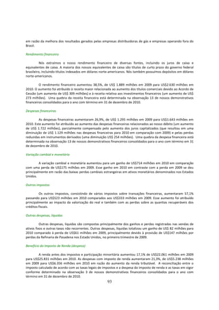 em razão da melhora dos resultados gerados pelas empresas distribuidoras de gás e empresas operando fora do
Brasil.

Rendimento financeiro

          Nós extraímos o nosso rendimento financeiro de diversas fontes, incluindo os juros de caixa e
equivalentes de caixa. A maioria dos nossos equivalentes de caixa são títulos de curto prazo do governo federal
brasileiro, incluindo títulos indexados em dólares norte-americanos. Nós também possuímos depósitos em dólares
norte-americanos.

         O rendimento financeiro aumentou 38,5%, de US$ 1.889 milhões em 2009 para US$2.630 milhões em
2010. O aumento foi atribuído à receita maior relacionada ao aumento dos títulos comerciais devido ao Acordo de
Cessão (um aumento de US$ 309 milhões) e à receita relativa aos investimentos financeiros (um aumento de US$
273 milhões). Uma quebra da receita financeira está determinada na observação 13 de nossos demonstrativos
financeiros consolidados para o ano com término em 31 de dezembro de 2010.

Despesas financeiras

         As despesas financeiras aumentaram 26,9%, de US$ 1.295 milhões em 2009 para US$1.643 milhões em
2010. Este aumento foi atribuído ao aumento das despesas financeiras relacionados ao nosso débito (um aumento
de US$ 1.722 milhões), parcialmente compensado pelo aumento dos juros capitalizados (que resultou em uma
diminuição de US$ 1.129 milhões nas despesas financeiras para 2010 em comparação com 2009) e pelas perdas
reduzidas em instrumentos derivados (uma diminuição US$ 254 milhões). Uma quebra da despesa financeira está
determinada na observação 13 de nossos demonstrativos financeiros consolidados para o ano com término em 31
de dezembro de 2010.

Variação cambial e monetária

         A variação cambial e monetária aumentou para um ganho de US$714 milhões em 2010 em comparação
com uma perda de US$175 milhões em 2009. Esse ganho em 2010 em contraste com a perda em 2009 se deu
principalmente em razão das baixas perdas cambiais estrangeiras em ativos monetários denominados nos Estados
Unidos.

Outros impostos

         Os outros impostos, consistindo de vários impostos sobre transações financeiras, aumentaram 57,1%
passando para US$523 milhões em 2010 comparados aos US$333 milhões em 2009. Esse aumento foi atribuído
principalmente ao impacto da valorização do real e também com as perdas sobre as quantias recuperáveis dos
créditos fiscais.

Outras despesas, líquidas

          Outras despesas, liquidas são compostas principalmente dos ganhos e perdas registradas nas vendas de
ativos fixos e outras taxas não recorrentes. Outras despesas, líquidas totalizou um ganho de US$ 82 milhões para
2010 comparado à perda de US$61 milhões em 2009, principalmente devido à provisão de US$147 milhões por
perdas da Refinaria de Pasadena nos Estado Unidos, no primeiro trimestre de 2009.

Benefício do Imposto de Renda (despesa)

        A renda antes dos impostos e participação minoritária aumentou 17,1% de US$22.061 milhões em 2009
para US$25.831 milhões em 2010. As despesas com imposto de renda aumentaram 21,3%, de US$5.238 milhões
em 2009 para US$6.356 milhões em 2010 em razão do aumento da renda tributável. A reconciliação entre o
imposto calculado de acordo com as taxas legais de impostos e a despesa do imposto de renda e as taxas em vigor
conforme determinado na observação 3 de nossos demonstrativos financeiros consolidados para o ano com
término em 31 de dezembro de 2010.
                                                      93
 