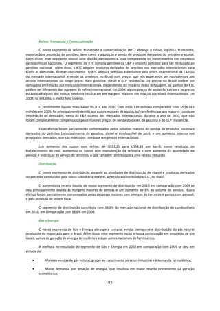 Refino, Transporte e Comercialização

         O nosso segmento de refino, transporte e comercialização (RTC) abrange o refino, logística, transporte,
exportação e aquisição de petróleo, bem como a aquisição e venda de produtos derivados do petróleo e etanol.
Além disso, esse segmento possui uma divisão petroquímica, que compreende os investimentos em empresas
petroquímicas nacionais. O segmento de RTC compra petróleo da E&P e importa petróleo para ser misturado ao
petróleo nacional. Além disso, o RTC adquire produtos derivados do petróleo nos mercados internacionais para
suprir as demandas do mercado interno. O RTC adquire petróleo e derivados pelo preço internacional da E&P ou
do mercado internacional, e vende os produtos no Brasil com preços que nós esperamos ser equivalentes aos
preços internacionais no longo prazo. Para gasolina, diesel e GLP residencial, os preços no Brasil podem ser
defasados em relação aos mercados internacionais. Dependendo do impacto dessa defasagem, os ganhos do RTC
podem ser diferentes das margens de refine internacional. Em 2009, alguns preços de aquisição caíram e os preços
estáveis de alguns dos nossos produtos resultaram em margens maiores em relação aos níveis internacionais. Em
2009, no entanto, o efeito foi o inverso.

        O rendimento líquido mais baixo do RTC em 2010, com US$1.539 milhões comparados com US$6.563
milhões em 2009, foi principalmente devido aos custos maiores de aquisição/transferência e aos maiores custos de
importação de derivados, tanto da E&P quanto dos mercados internacionais durante o ano de 2010, que não
foram completamente compensados pelos maiores preços de venda do diesel, da gasolina e do GLP residencial.

        Esses efeitos foram parcialmente compensados pelos volumes maiores de vendas de produtos nacionais
derivados do petróleo (principalmente da gasolina, diesel e combustível de jato), e um aumento interno nos
preços dos derivados, que são indexados com base nos preços internacionais.

         Um aumento dos custos com refino, de US$3,21 para US$4,33 por barril, como resultado do
fortalecimento do real, aumentou os custos com manutenção da refinaria e com aumento da quantidade de
pessoal e prestação de serviço de terceiros, o que também contribui para uma receita reduzida.

        Distribuição

        O nosso segmento de distribuição abrande as atividades de distribuição de etanol e produtos derivados
do petróleo conduzidos pela nossa subsidiária integral, a Petrobras Distribuidora S.A., no Brasil.

         O aumento da receita líquida de nosso segmento de distribuição em 2010 em comparação com 2009 se
deu principalmente devido às margens maiores de vendas e um aumento de 8% do volume de vendas. Esses
efeitos foram parcialmente compensados pelas despesas maiores com serviços de terceiros e gastos com pessoal,
e pela provisão de ordem fiscal.

       O segmento de distribuição contribuiu com 38,8% do mercado nacional de distribuição de combustíveis
em 2010, em comparação com 38,6% em 2009.

        Gás e Energia

          O nosso segmento de Gás e Energia abrange a compra, venda, transporte e distribuição do gás natural
produzido ou importado para o Brasil. Além disso, esse segmento inclui a nossa participação em empresas de gás
locais, usinas de geração de energia termelétrica e duas usinas nacionais de fertilizantes.

         A melhora no resultado do segmento de Gás e Energia em 2010 em comparação com 2009 se deu em
virtude de:

    •       Maiores vendas de gás natural, graças ao crescimento no setor industrial e à demanda termelétrica;

    •       Maior demanda por geração de energia, que resultou em maior receita proveniente da geração
        termelétrica;

                                                      95
 
