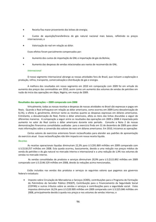 •          Receita fixa maior proveniente dos leiloes de energia;

    •           Custos de aquisição/transferência de gás natural nacional mais baixos, refletindo os preços
           internacionais; e

    •          Valorização do real em relação ao dólar.

           Esses efeitos foram parcialmente compensados por:

    •          Aumento dos custos de importação de GNL e importação de gás da Bolívia;

    •          Aumento das despesas de vendas relacionadas aos navios de reconversão de GNL.

           Internacional

       O nosso segmento internacional abrange as nossas atividades fora do Brasil, que incluem a exploração e
produção, refino, transporte, comercialização e distribuição de gás e energia.

        A melhora dos resultados em nosso segmento em 2010 em comparação com 2009 foi em virtude do
aumento dos preços das commodities em 2010, assim como um aumento dos volumes de vendas de petróleo em
razão do início das operações em Akpo, Nigéria, em março de 2009.


Resultados das operações —2009 comparado com 2008
         Virtualmente, todas as nossas receitas e despesas de nossas atividades no Brasil são expressas e pagas em
Reais. Quando o Real enfraquece em relação ao dólar americano, como ocorreu em 2009 (uma desvalorização de
8,1%), o efeito é, geralmente, diminuir tanto as receitas quanto as despesas expressas em dólares americanos.
Entretanto, a desvalorização do Real, frente o dólar americano, afeta os itens das linhas discutidas a seguir de
diferentes maneiras. A comparação a seguir entre os resultados das operações em 2009 e 2008 é impactada pelo
aumento no valor do Real contra o dólar americano durante este período. Consulte a Nota 2 de nossas
demonstrações financeiras consolidadas auditadas para o exercício findo em 31 de dezembro de 2009 para obter
mais informações sobre a conversão dos valores de reais em dólares americanos. Em 2010, iniciamos as operações
         Certos valores de exercícios anteriores foram reclassificados para atender aos padrões de apresentação
do exercício atual. Essas reclassificações não têm impacto em nossa receita líquida.
Receitas
        As receitas operacionais líquidas diminuíram 22,3% para U.S.$91.869 milhões em 2009 comparado com
U.S.$118.257 milhões em 2008. Esta queda ocorreu, basicamente, devido a uma redução nos preços médios de
venda do petróleo e do gás natural no mercado interno e internacional e a uma redução de 1,9% nos volumes de
vendas no mercado interno.
       As vendas consolidadas de produtos e serviços diminuíram 20,9% para U.S.$115.892 milhões em 2009
comparado com U.S.$146.529 milhões em 2008, devido às reduções acima mencionadas.


         Estão incluídos nas vendas dos produtos e serviços os seguintes valores que pagamos aos governos
federal e estaduais:

    •      Imposto sobre Circulação de Mercadorias e Serviços (ICMS), contribuições para o Programa de Formação
           do Patrimônio do Servidor Público (PASEP), Contribuição para o Financiamento da Seguridade Social
           (COFINS) e outros tributos sobre as vendas e serviços e contribuições para a seguridade social. Estes
           impostos diminuíram 16,5% para U.S.$20.909 milhões em 2009 comparado com U.S.$25.046 milhões em
           2008, principalmente devido à queda nos preços e nos volumes de vendas internas; e


                                                          96
 