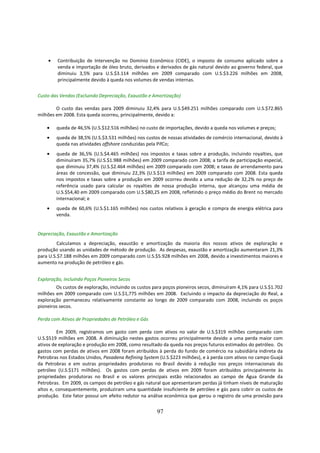 •    Contribuição de Intervenção no Domínio Econômico (CIDE), o imposto de consumo aplicado sobre a
         venda e importação de óleo bruto, derivados e derivados de gás natural devido ao governo federal, que
         diminuiu 3,5% para U.S.$3.114 milhões em 2009 comparado com U.S.$3.226 milhões em 2008,
         principalmente devido à queda nos volumes de vendas internas.


Custo das Vendas (Excluindo Depreciação, Exaustão e Amortização)

        O custo das vendas para 2009 diminuiu 32,4% para U.S.$49.251 milhões comparado com U.S.$72.865
milhões em 2008. Esta queda ocorreu, principalmente, devido a:

    •   queda de 46,5% (U.S.$12.516 milhões) no custo de importações, devido a queda nos volumes e preços;
    •   queda de 38,5% (U.S.$3.531 milhões) nos custos de nossas atividades de comércio internacional, devido à
        queda nas atividades offshore conduzidas pela PifCo;
    •   queda de 36,5% (U.S.$4.465 milhões) nos impostos e taxas sobre a produção, incluindo royalties, que
        diminuíram 35,7% (U.S.$1.988 milhões) em 2009 comparado com 2008; a tarifa de participação especial,
        que diminuiu 37,4% (U.S.$2.464 milhões) em 2009 comparado com 2008; e taxas de arrendamento para
        áreas de concessão, que diminuiu 22,3% (U.S.$13 milhões) em 2009 comparado com 2008. Esta queda
        nos impostos e taxas sobre a produção em 2009 ocorreu devido a uma redução de 32,2% no preço de
        referência usado para calcular os royalties de nossa produção interna, que alcançou uma média de
        U.S.$54,40 em 2009 comparado com U.S.$80,25 em 2008, refletindo o preço médio do Brent no mercado
        internacional; e
    •   queda de 60,6% (U.S.$1.165 milhões) nos custos relativos à geração e compra de energia elétrica para
        venda.


Depreciação, Exaustão e Amortização
         Calculamos a depreciação, exaustão e amortização da maioria dos nossos ativos de exploração e
produção usando as unidades de método de produção. As despesas, exaustão e amortização aumentaram 21,3%
para U.S.$7.188 milhões em 2009 comparado com U.S.$5.928 milhões em 2008, devido a investimentos maiores e
aumento na produção de petróleo e gás.


Exploração, incluindo Poços Pioneiros Secos
        Os custos de exploração, incluindo os custos para poços pioneiros secos, diminuíram 4,1% para U.S.$1.702
milhões em 2009 comparado com U.S.$1,775 milhões em 2008. Excluindo o impacto da depreciação do Real, a
exploração permaneceu relativamente constante ao longo de 2009 comparado com 2008, incluindo os poços
pioneiros secos.

Perda com Ativos de Propriedades de Petróleo e Gás

         Em 2009, registramos um gasto com perda com ativos no valor de U.S.$319 milhões comparado com
U.S.$519 milhões em 2008. A diminuição nestes gastos ocorreu principalmente devido a uma perda maior com
ativos de exploração e produção em 2008, como resultado da queda nos preços futuros estimados do petróleo. Os
gastos com perdas de ativos em 2008 foram atribuídos à perda do fundo de comércio na subsidiária indireta da
Petrobras nos Estados Unidos, Pasadena Refining System (U.S.$223 milhões), e à perda com ativos no campo Guajá
da Petrobras e em outras propriedades produtoras no Brasil devido à redução nos preços internacionais do
petróleo (U.S.$171 milhões). Os gastos com perdas de ativos em 2009 foram atribuídos principalmente às
propriedades produtoras no Brasil e os valores principais estão relacionados ao campo de Água Grande da
Petrobras. Em 2009, os campos de petróleo e gás natural que apresentaram perdas já tinham níveis de maturação
altos e, consequentemente, produziram uma quantidade insuficiente de petróleo e gás para cobrir os custos de
produção. Este fator possui um efeito redutor na análise econômica que gerou o registro de uma provisão para


                                                      97
 