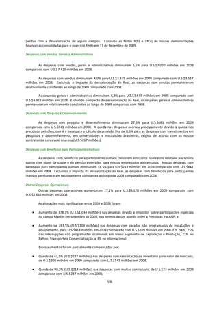 perdas com a desvalorização de alguns campos. Consulte as Notas 9(b) e 18(a) de nossas demonstrações
financeiras consolidadas para o exercício findo em 31 de dezembro de 2009.

Despesas com Vendas, Gerais e Administrativas


       As despesas com vendas, gerais e administrativas diminuíram 5,5% para U.S.$7.020 milhões em 2009
comparado com U.S.$7.429 milhões em 2008.

         As despesas com vendas diminuíram 4,0% para U.S.$3.375 milhões em 2009 comparado com U.S.$3.517
milhões em 2008. Excluindo o impacto da desvalorização do Real, as despesas com vendas permaneceram
relativamente constantes ao longo de 2009 comparado com 2008.

        As despesas gerais e administrativas diminuíram 6,8% para U.S.$3.645 milhões em 2009 comparado com
U.S.$3.912 milhões em 2008. Excluindo o impacto da desvalorização do Real, as despesas gerais e administrativas
permaneceram relativamente constantes ao longo de 2009 comparado com 2008.

Despesas com Pesquisa e Desenvolvimento

        As despesas com pesquisa e desenvolvimento diminuíram 27,6% para U.S.$681 milhões em 2009
comparado com U.S.$941 milhões em 2008. A queda nas despesas ocorreu principalmente devido à queda nos
preços do petróleo, que é a base para o cálculo da provisão fixa de 0,5% para as despesas com investimentos em
pesquisas e desenvolvimento, em universidades e instituições brasileiras, exigida de acordo com os nossos
contratos de concessão onerosa (U.S.$267 milhões).

Despesas com Benefícios para Participantes Inativos

         As despesas com benefícios para participantes inativos consistem em custos financeiros relativos aos nossos
custos com plano de saúde e de pensão esperados para nossos empregados aposentados. Nossas despesas com
benefícios para participantes inativos diminuíram 14,5% para U.S.$719 milhões em 2009 comparado com U.S.$841
milhões em 2008. Excluindo o impacto da desvalorização do Real, as despesas com benefícios para participantes
inativos permaneceram relativamente constantes ao longo de 2009 comparado com 2008.

Outras Despesas Operacionais
        Outras despesas operacionais aumentaram 17,1% para U.S.$3.120 milhões em 2009 comparado com
U.S.$2.665 milhões em 2008.

        As alterações mais significativas entre 2009 e 2008 foram:

    •   Aumento de 378,7% (U.S.$1.034 milhões) nas despesas devido a impostos sobre participações especiais
        no campo Marlim em setembro de 2009, nos termos de um acordo entre a Petrobras e a ANP; e

    •   Aumento de 283,5% (U.S.$309 milhões) nas despesas com paradas não programadas de instalações e
        equipamento, para U.S.$418 milhões em 2009 comparado com U.S.$109 milhões em 2008. Em 2009, 75%
        das interrupções não programadas ocorreram em nosso segmento de Exploração e Produção, 21% no
        Refino, Transporte e Comercialização, e 3% no Internacional.

        Esses aumentos foram parcialmente compensados por:

    •   Queda de 43,5% (U.S.$237 milhões) nas despesas com remarcação de inventário para valor de mercado,
        de U.S.$308 milhões em 2009 comparado com U.S.$545 milhões em 2008;

    •   Queda de 90,3% (U.S.$214 milhões) nas despesas com multas contratuais, de U.S.$23 milhões em 2009
        comparado com U.S.$237 milhões em 2008;

                                                        98
 