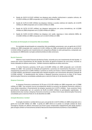 •   Queda de 18,1% (U.S.$122 milhões) nas despesas para relações institucionais e projetos culturais, de
        U.S.$553 milhões em 2009 comparado com U.S.$675 milhões em 2008;

    •   Queda de 13,7% (U.S.$44 milhões) nas despesas relativas a acordos coletivos de trabalho, de U.S.$278
        milhões em 2009 comparado com U.S.$322 milhões em 2008;

    •   Queda de 10,7% (U.S.$37 milhões) nas despesas operacionais em usinas termelétricas, de U.S.$308
        milhões em 2009 comparado com U.S.$345 milhões em 2008; e

    •   Queda de 15,0% (U.S.$32 milhões) nas despesas com saúde, segurança e meio ambiente (SMS), de
        U.S.$182 milhões em 2009 comparado com U.S.$214 milhões em 2008.


Resultados da Participação em Companhias Não Consolidadas


         Os resultados da participação em companhias não-consolidadas aumentaram, com um ganho de U.S.$157
milhões em 2009 comparado com a perda de U.S.$21 milhões em 2008, principalmente devido ao aumento de
U.S.$216 milhões em ganhos com investimentos em companhias afiliadas no setor petroquímico, comparado com
os prejuízos em 2008 devido à variação cambial da dívida em dólar americano.


Receita Financeira
          Obtemos nossa receita financeira de diversas fontes, incluindo juros com investimentos de alta liquidez. A
maioria dos nossos investimentos de alta liquidez são títulos do governo brasileiro de curto prazo, incluindo os
títulos indexados em dólares americanos. Também mantemos depósitos em dólar americano.

        A receita financeira aumentou 15,7% para U.S.$1.899 milhões em 2009 comparado com U.S.$1.641
milhões em 2008. Este aumento foi atribuído principalmente a aumentos em investimentos financeiros e outros
investimentos (aumento de U.S.$445 milhões) e aumento na receita com títulos e valores mobiliários (aumento de
U.S.$209 milhões), parcialmente compensados pela redução de ganhos com instrumentos derivativos (redução de
U.S.$390 milhões). O desdobramento das receitas e despesas financeiras encontra-se na Nota 13 de nossas
demonstrações financeiras consolidadas auditadas para o exercício findo em 31 de dezembro de 2009.

Despesas Financeiras

        As despesas financeiras aumentaram 52,7% para U.S.$1.295 milhões em 2009 comparado com U.S.$848
milhões em 2008. Esse aumento ocorreu principalmente devido ao aumento nas despesas financeiras relativas à
nossa dívida corporativa e financiamentos de projetos (aumento de U.S.$771 milhões). Esses aumentos foram
parcialmente compensados por um aumento de 45,4% (U.S.$659 milhões) às participações capitalizadas. O
desdobramento das receitas e despesas financeiras encontra-se na Nota 13 de nossas demonstrações financeiras
consolidadas para o exercício findo em 31 de dezembro de 2009.

Variação Monetária e Cambial

         A variação monetária e cambial diminuiu para uma perda de U.S.$175 milhões em 2009 comparado com o
ganho de U.S.$1.584 milhões em 2008. A perda em 2009 refere-se às perdas na variação cambial de ativos
estrangeiros líquidos em dólares americanos que foram quase compensadas integralmente pela dívida líquida e
pela variação cambial no financiamento do Banco Nacional de Desenvolvimento Econômico e Social (BNDES).




                                                        99
 