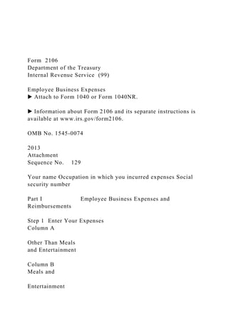 Form 2106
Department of the Treasury
Internal Revenue Service (99)
Employee Business Expenses
▶ Attach to Form 1040 or Form 1040NR.
▶ Information about Form 2106 and its separate instructions is
available at www.irs.gov/form2106.
OMB No. 1545-0074
2013
Attachment
Sequence No. 129
Your name Occupation in which you incurred expenses Social
security number
Part I Employee Business Expenses and
Reimbursements
Step 1 Enter Your Expenses
Column A
Other Than Meals
and Entertainment
Column B
Meals and
Entertainment
 
