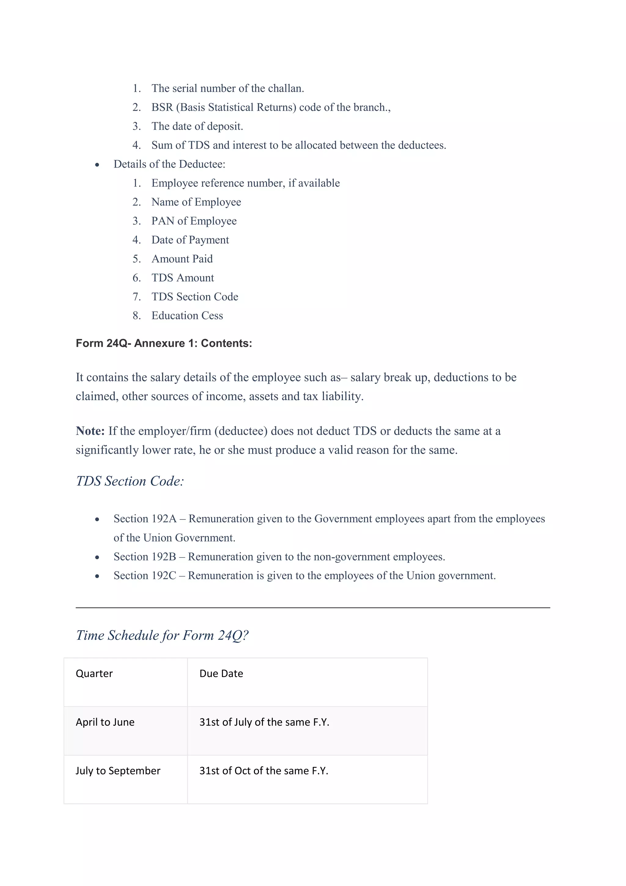 1. The serial number of the challan.
2. BSR (Basis Statistical Returns) code of the branch.,
3. The date of deposit.
4. Sum of TDS and interest to be allocated between the deductees.
 Details of the Deductee:
1. Employee reference number, if available
2. Name of Employee
3. PAN of Employee
4. Date of Payment
5. Amount Paid
6. TDS Amount
7. TDS Section Code
8. Education Cess
Form 24Q- Annexure 1: Contents:
It contains the salary details of the employee such as– salary break up, deductions to be
claimed, other sources of income, assets and tax liability.
Note: If the employer/firm (deductee) does not deduct TDS or deducts the same at a
significantly lower rate, he or she must produce a valid reason for the same.
TDS Section Code:
 Section 192A – Remuneration given to the Government employees apart from the employees
of the Union Government.
 Section 192B – Remuneration given to the non-government employees.
 Section 192C – Remuneration is given to the employees of the Union government.
Time Schedule for Form 24Q?
Quarter Due Date
April to June 31st of July of the same F.Y.
July to September 31st of Oct of the same F.Y.
 