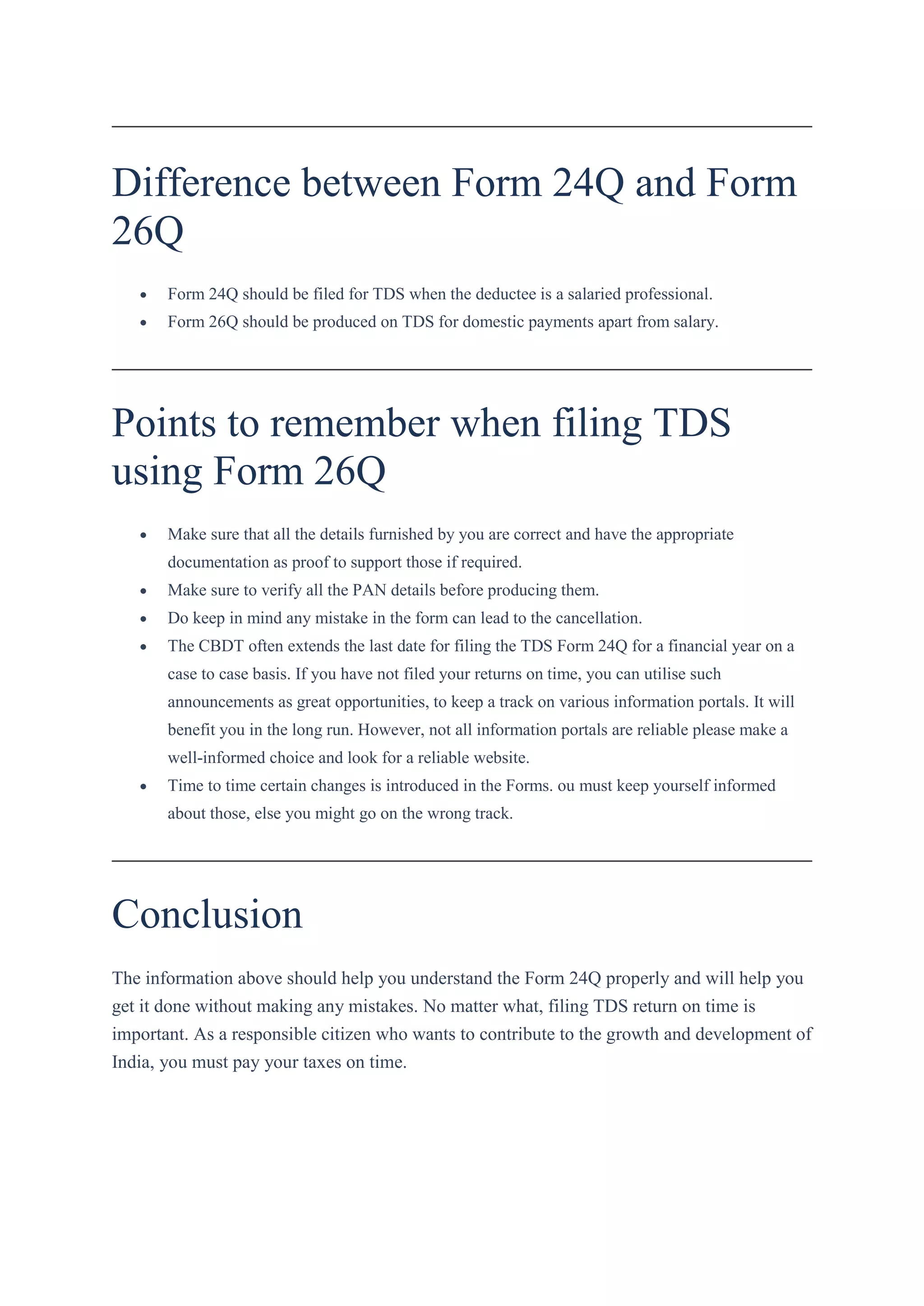 Difference between Form 24Q and Form
26Q
 Form 24Q should be filed for TDS when the deductee is a salaried professional.
 Form 26Q should be produced on TDS for domestic payments apart from salary.
Points to remember when filing TDS
using Form 26Q
 Make sure that all the details furnished by you are correct and have the appropriate
documentation as proof to support those if required.
 Make sure to verify all the PAN details before producing them.
 Do keep in mind any mistake in the form can lead to the cancellation.
 The CBDT often extends the last date for filing the TDS Form 24Q for a financial year on a
case to case basis. If you have not filed your returns on time, you can utilise such
announcements as great opportunities, to keep a track on various information portals. It will
benefit you in the long run. However, not all information portals are reliable please make a
well-informed choice and look for a reliable website.
 Time to time certain changes is introduced in the Forms. ou must keep yourself informed
about those, else you might go on the wrong track.
Conclusion
The information above should help you understand the Form 24Q properly and will help you
get it done without making any mistakes. No matter what, filing TDS return on time is
important. As a responsible citizen who wants to contribute to the growth and development of
India, you must pay your taxes on time.
 