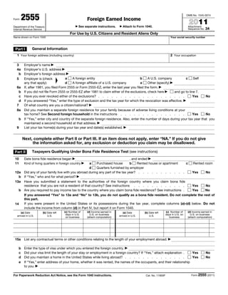 Form    2555                                                Foreign Earned Income
                                                                                                                                          OMB No. 1545-0074


                                                                                                                                           2011
Department of the Treasury                       ▶   See separate instructions.    ▶   Attach to Form 1040.                                Attachment
Internal Revenue Service                                                                                                                   Sequence No. 34
                                            For Use by U.S. Citizens and Resident Aliens Only
Name shown on Form 1040                                                                                                     Your social security number



 Part I         General Information
   1 Your foreign address (including country)                                                                               2 Your occupation

  3   Employer’s name ▶
  4a  Employer’s U.S. address ▶
    b Employer’s foreign address ▶
  5   Employer is (check           a    A foreign entity                               b     A U.S. company           c     Self
                                   ▲




      any that apply):             d    A foreign affiliate of a U.S. company           e    Other (specify) ▶
  6a If, after 1981, you filed Form 2555 or Form 2555-EZ, enter the last year you filed the form. ▶
    b If you did not file Form 2555 or 2555-EZ after 1981 to claim either of the exclusions, check here ▶      and go to line 7.
    c Have you ever revoked either of the exclusions? . . . . . . . . . . . . . . . . . . . .                               Yes  No
    d If you answered “Yes,” enter the type of exclusion and the tax year for which the revocation was effective. ▶
  7   Of what country are you a citizen/national? ▶
  8a Did you maintain a separate foreign residence for your family because of adverse living conditions at your
      tax home? See Second foreign household in the instructions . . . . . . . . . . . . . . .                              Yes  No
    b If “Yes,” enter city and country of the separate foreign residence. Also, enter the number of days during your tax year that you
      maintained a second household at that address. ▶
  9   List your tax home(s) during your tax year and date(s) established. ▶


        Next, complete either Part II or Part III. If an item does not apply, enter “NA.” If you do not give
             the information asked for, any exclusion or deduction you claim may be disallowed.

 Part II        Taxpayers Qualifying Under Bona Fide Residence Test (see instructions)
 10      Date bona fide residence began ▶                                    , and ended ▶
 11   Kind of living quarters in foreign country  a    Purchased house
                                                        ▶                    b    Rented house or apartment     c Rented room
                                                  d    Quarters furnished by employer
 12a Did any of your family live with you abroad during any part of the tax year? . . . . . . . . . . .           Yes     No
    b If “Yes,” who and for what period? ▶
 13a Have you submitted a statement to the authorities of the foreign country where you claim bona fide
      residence that you are not a resident of that country? See instructions . . . . . . . . . . . .             Yes     No
    b Are you required to pay income tax to the country where you claim bona fide residence? See instructions .   Yes    No
      If you answered “Yes” to 13a and “No” to 13b, you do not qualify as a bona fide resident. Do not complete the rest of
      this part.
 14   If you were present in the United States or its possessions during the tax year, complete columns (a)–(d) below. Do not
      include the income from column (d) in Part IV, but report it on Form 1040.
       (a) Date         (b) Date left   (c) Number of       (d) Income earned in       (a) Date      (b) Date left      (c) Number of     (d) Income earned in
                                         days in U.S.         U.S. on business                                          days in U.S. on     U.S. on business
   arrived in U.S.          U.S.         on business        (attach computation)   arrived in U.S.       U.S.              business       (attach computation)




 15a     List any contractual terms or other conditions relating to the length of your employment abroad. ▶

    b    Enter the type of visa under which you entered the foreign country. ▶
    c    Did your visa limit the length of your stay or employment in a foreign country? If “Yes,” attach explanation .  Yes                              No
    d    Did you maintain a home in the United States while living abroad? . . . . . . . . . . . . . .                   Yes                              No
    e    If “Yes,” enter address of your home, whether it was rented, the names of the occupants, and their relationship
         to you. ▶

For Paperwork Reduction Act Notice, see the Form 1040 instructions.                                   Cat. No. 11900P                        Form 2555 (2011)
 