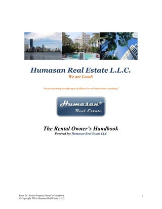 Humasan Real Estate L.L.C.
We are Local!
“Because forming the right types of alliance in real estate means everything.”

The Rental Owner’s Handbook
Powered by: Humasan Real Estate LLC

Form 2a - Rental Property Owner’s Guidebook
© Copyright 2014, Humasan Real Estate L.L.C.

1

 