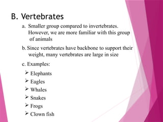 B. Vertebrates
a. Smaller group compared to invertebrates.
However, we are more familiar with this group
of animals
b. Since vertebrates have backbone to support their
weight, many vertebrates are large in size
c. Examples:
 Elephants
 Eagles
 Whales
 Snakes
 Frogs
 Clown fish
 