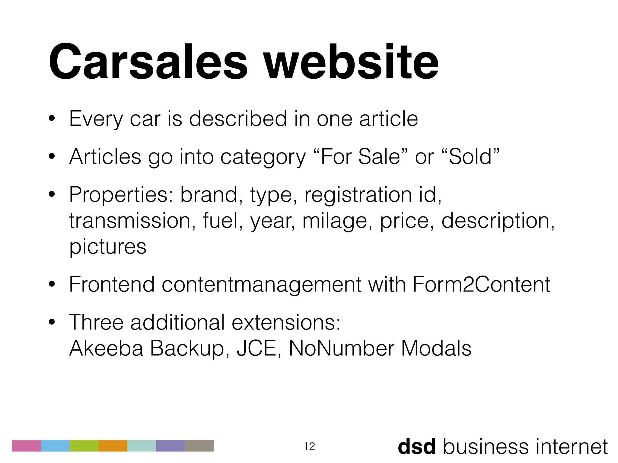 dsd business internet
Carsales website
• Every car is described in one article
• Articles go into category “For Sale” or “Sold”
• Properties: brand, type, registration id,
transmission, fuel, year, milage, price, description,
pictures
• Frontend contentmanagement with Form2Content
• Three additional extensions: 
Akeeba Backup, JCE, NoNumber Modals
12
 