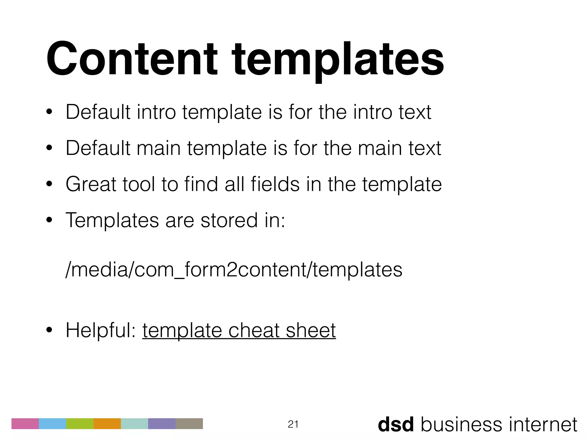 dsd business internet
Content templates
• Default intro template is for the intro text
• Default main template is for the main text
• Great tool to ﬁnd all ﬁelds in the template
• Templates are stored in: 
 
/media/com_form2content/templates 
• Helpful: template cheat sheet
21
 