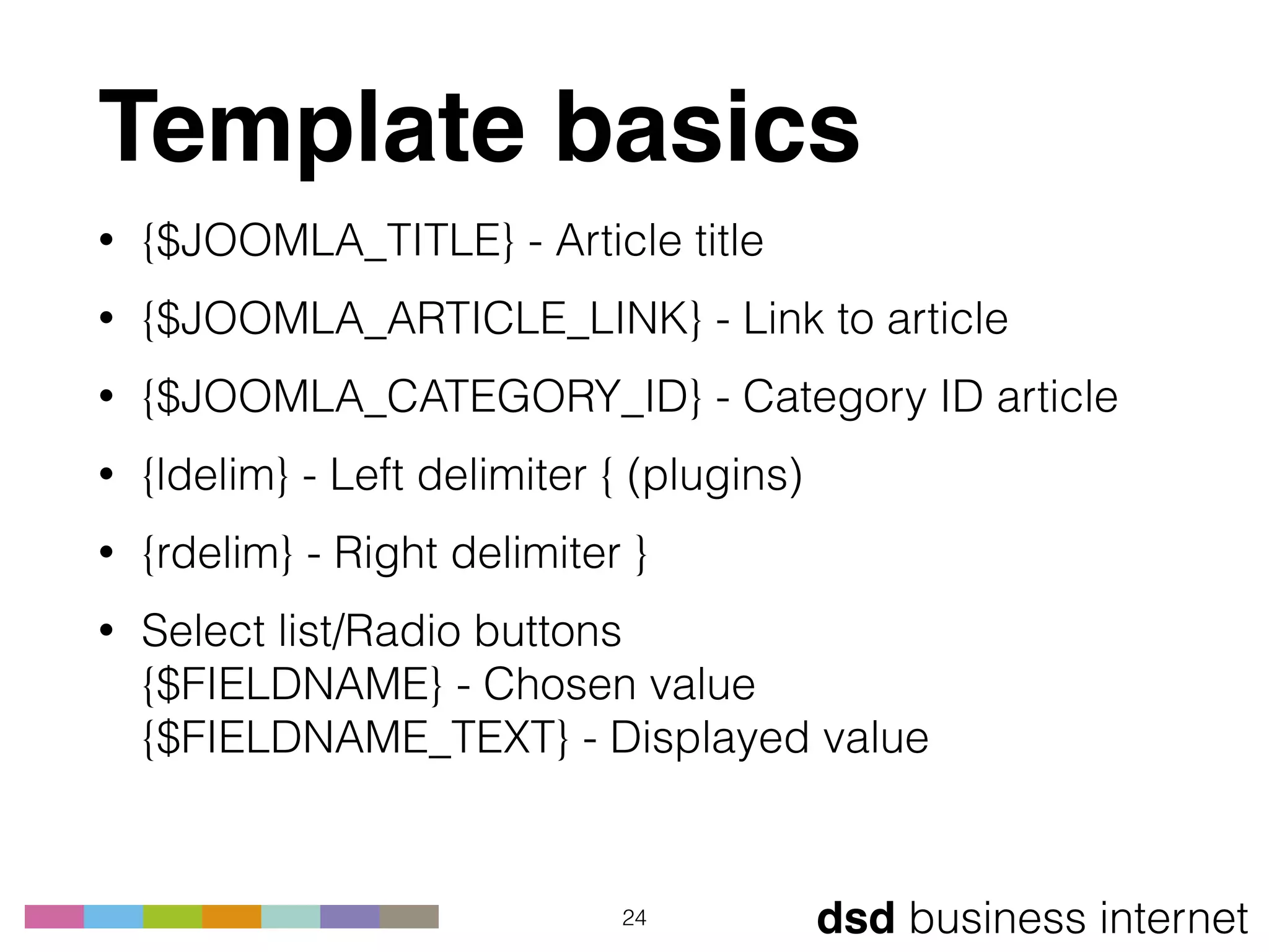 dsd business internet
Template basics
• {$JOOMLA_TITLE} - Article title
• {$JOOMLA_ARTICLE_LINK} - Link to article
• {$JOOMLA_CATEGORY_ID} - Category ID article
• {ldelim} - Left delimiter { (plugins)
• {rdelim} - Right delimiter }
• Select list/Radio buttons 
{$FIELDNAME} - Chosen value 
{$FIELDNAME_TEXT} - Displayed value
24
 