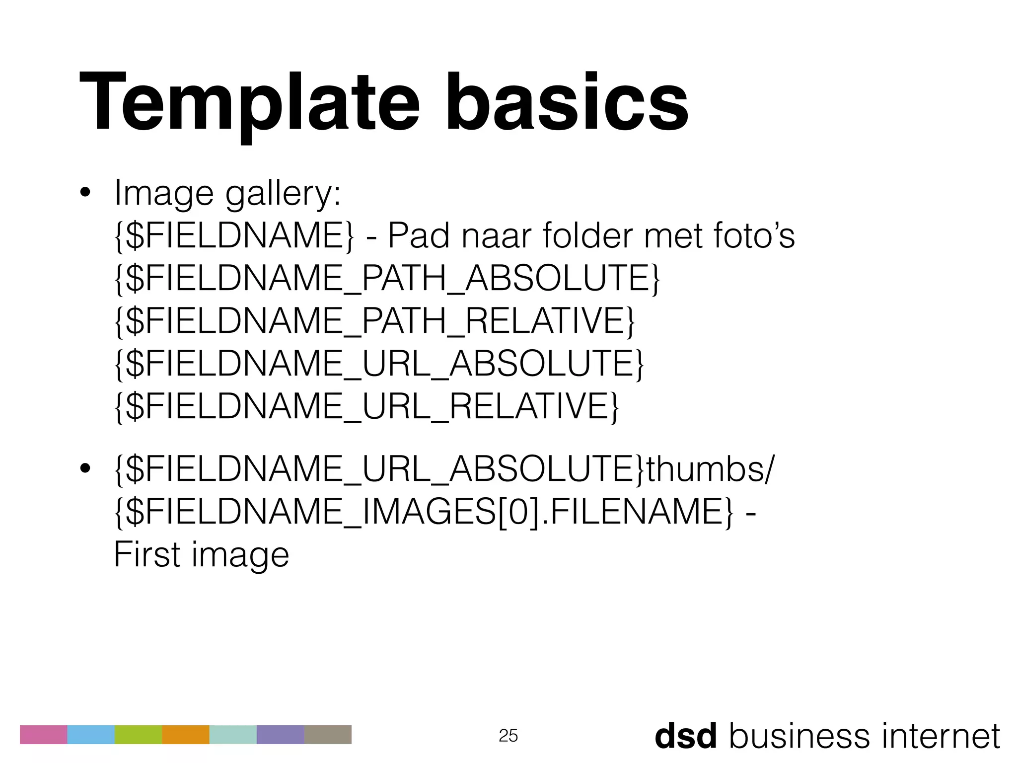 dsd business internet
Template basics
• Image gallery: 
{$FIELDNAME} - Pad naar folder met foto’s 
{$FIELDNAME_PATH_ABSOLUTE} 
{$FIELDNAME_PATH_RELATIVE} 
{$FIELDNAME_URL_ABSOLUTE} 
{$FIELDNAME_URL_RELATIVE}
• {$FIELDNAME_URL_ABSOLUTE}thumbs/
{$FIELDNAME_IMAGES[0].FILENAME} -  
First image
25
 