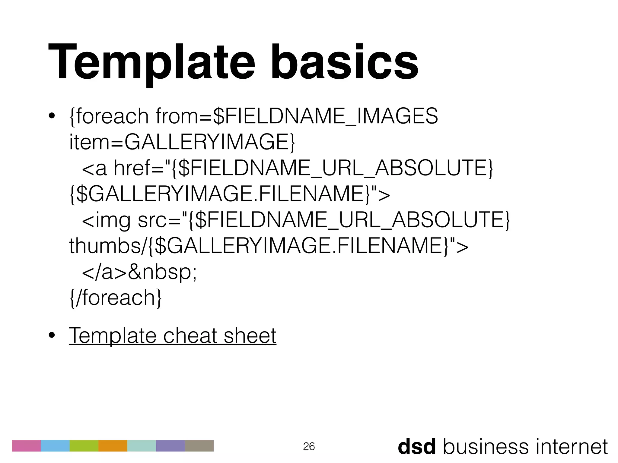 dsd business internet
Template basics
• {foreach from=$FIELDNAME_IMAGES
item=GALLERYIMAGE} 
<a href="{$FIELDNAME_URL_ABSOLUTE}
{$GALLERYIMAGE.FILENAME}"> 
<img src="{$FIELDNAME_URL_ABSOLUTE}
thumbs/{$GALLERYIMAGE.FILENAME}"> 
</a>&nbsp; 
{/foreach}
• Template cheat sheet
26
 