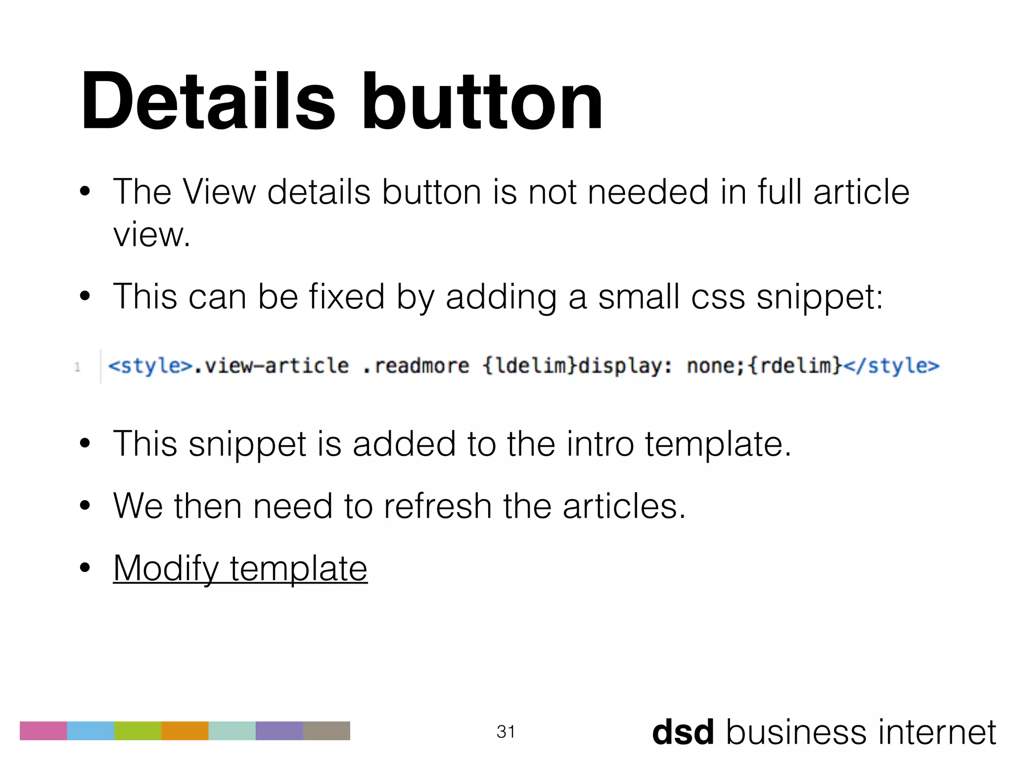 dsd business internet
Details button
• The View details button is not needed in full article
view.
• This can be ﬁxed by adding a small css snippet: 
 
• This snippet is added to the intro template.
• We then need to refresh the articles.
• Modify template 
31
 