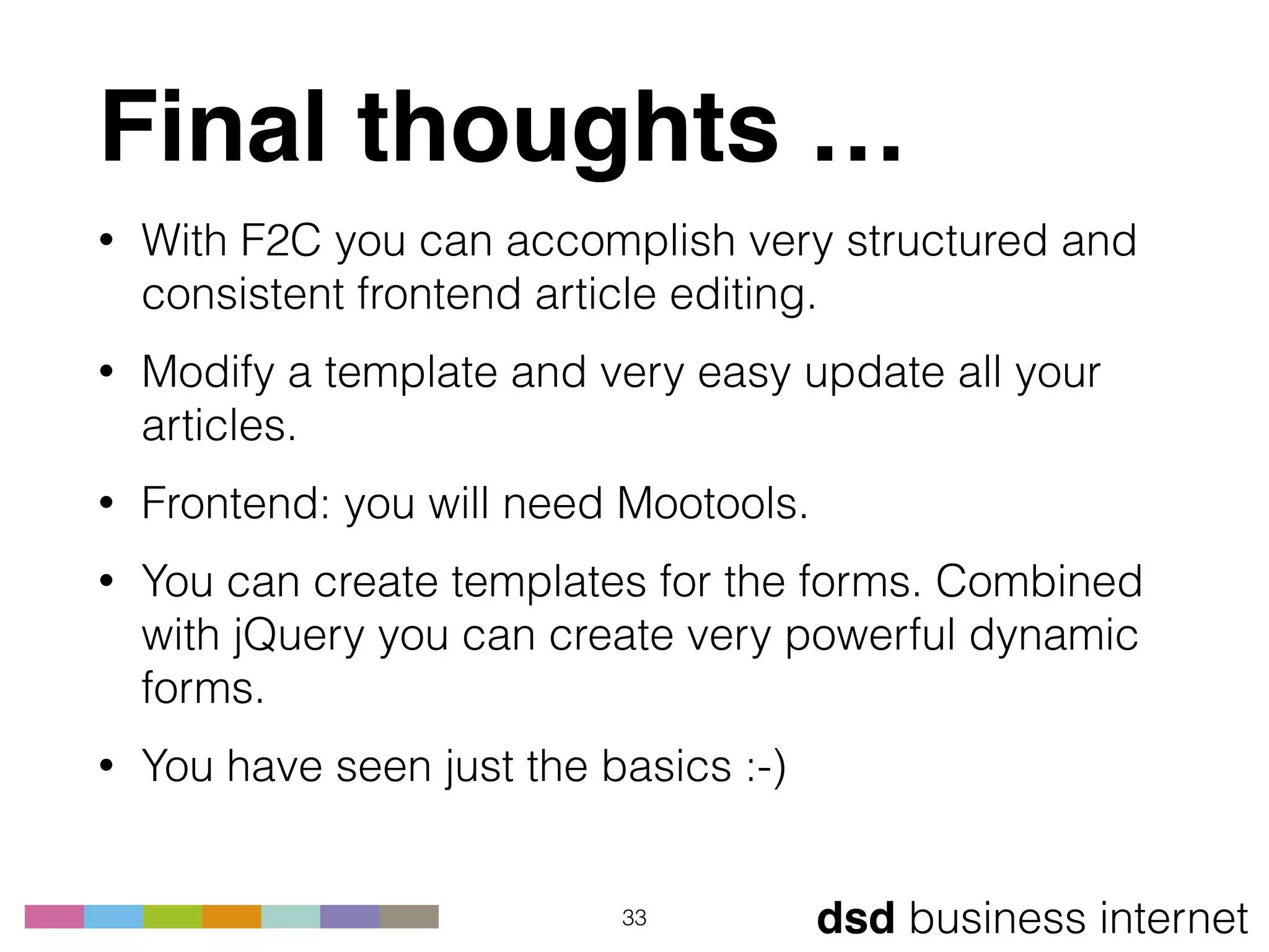 dsd business internet
Final thoughts …
• With F2C you can accomplish very structured and
consistent frontend article editing.
• Modify a template and very easy update all your
articles.
• Frontend: you will need Mootools.
• You can create templates for the forms. Combined
with jQuery you can create very powerful dynamic
forms.
• You have seen just the basics :-)
33
 