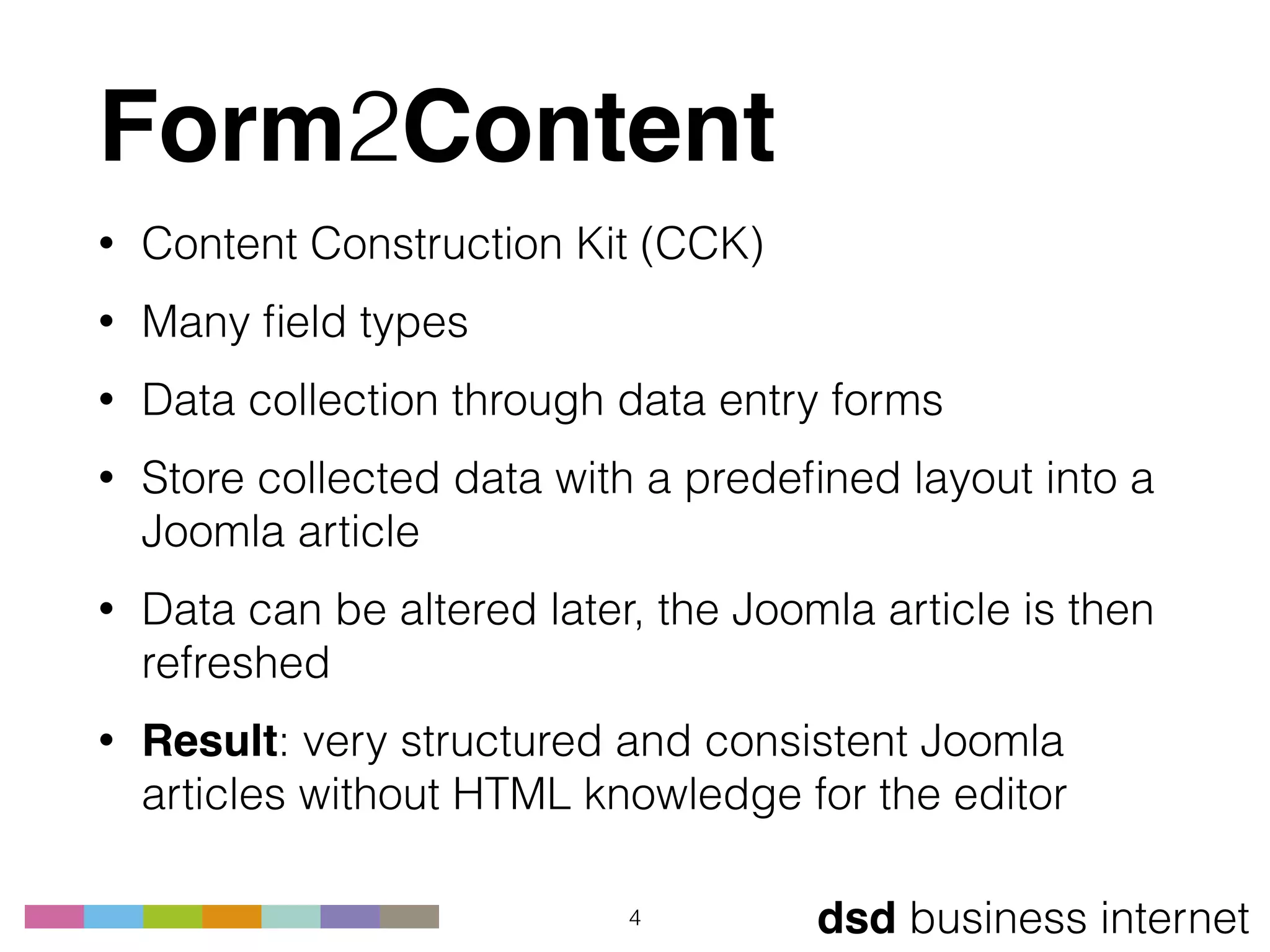 dsd business internet
Form2Content
• Content Construction Kit (CCK)
• Many ﬁeld types
• Data collection through data entry forms
• Store collected data with a predeﬁned layout into a
Joomla article
• Data can be altered later, the Joomla article is then
refreshed
• Result: very structured and consistent Joomla
articles without HTML knowledge for the editor
4
 