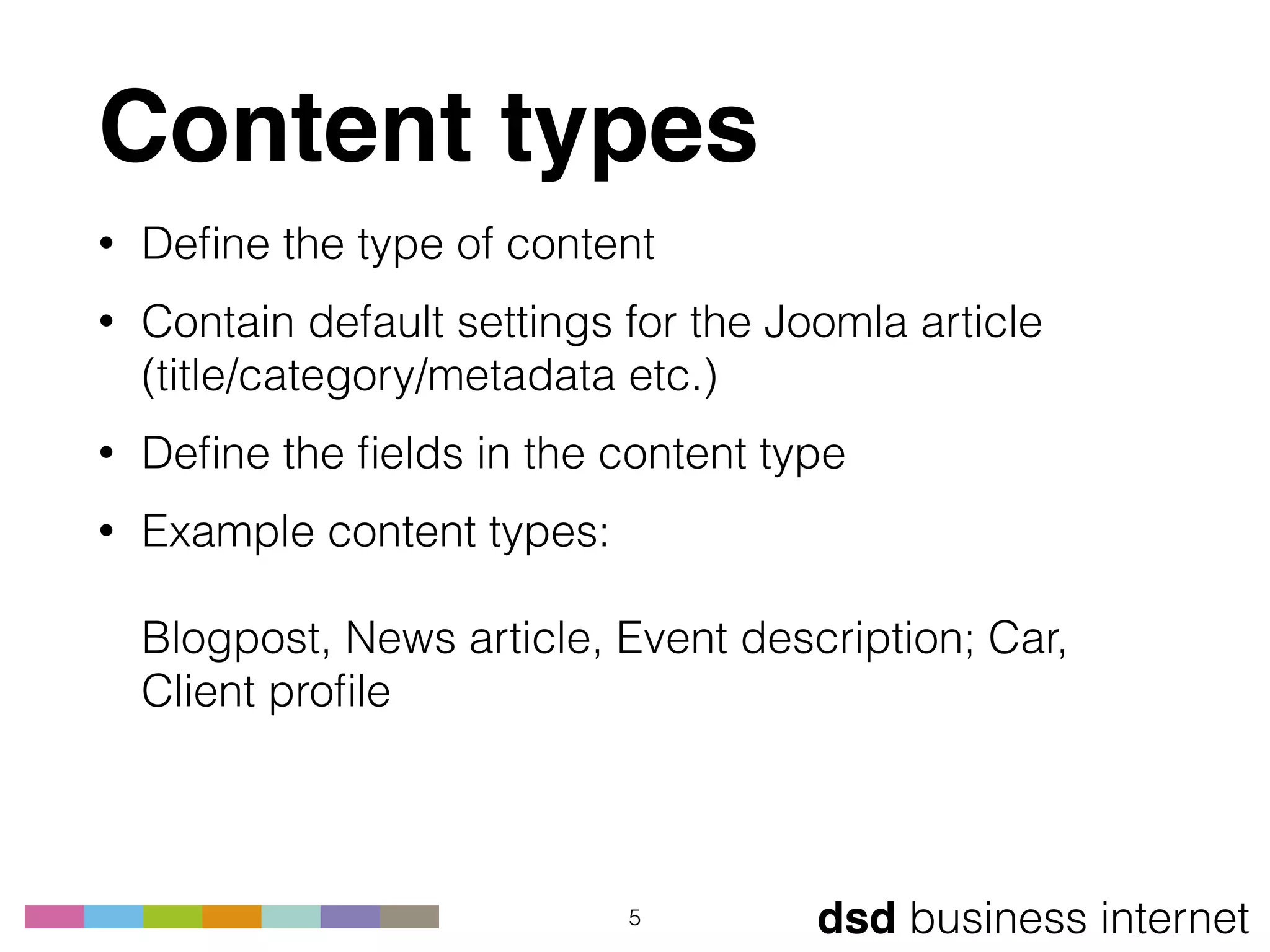 dsd business internet
Content types
• Deﬁne the type of content
• Contain default settings for the Joomla article 
(title/category/metadata etc.)
• Deﬁne the ﬁelds in the content type
• Example content types: 
 
Blogpost, News article, Event description; Car,
Client proﬁle
5
 