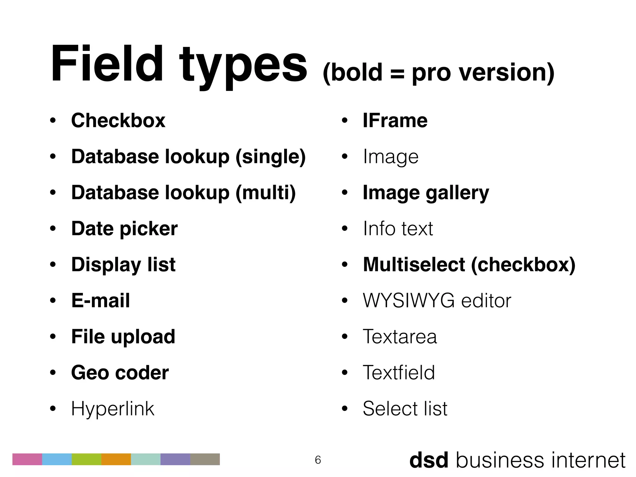 dsd business internet
Field types (bold = pro version)
• Checkbox
• Database lookup (single)
• Database lookup (multi)
• Date picker
• Display list
• E-mail
• File upload
• Geo coder
• Hyperlink
6
• IFrame
• Image
• Image gallery
• Info text
• Multiselect (checkbox)
• WYSIWYG editor
• Textarea
• Textﬁeld
• Select list
 