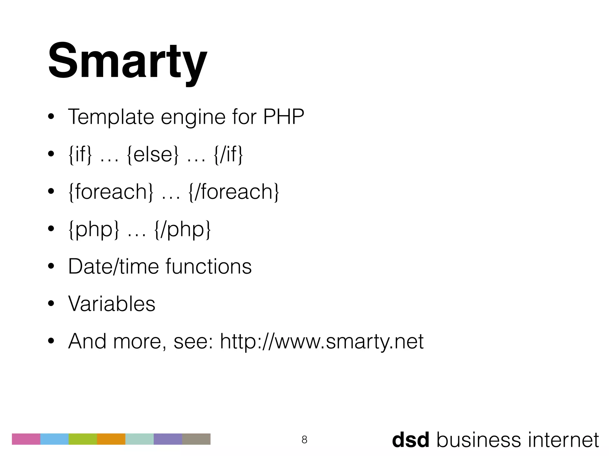 dsd business internet
Smarty
• Template engine for PHP
• {if} … {else} … {/if}
• {foreach} … {/foreach}
• {php} … {/php}
• Date/time functions
• Variables
• And more, see: http://www.smarty.net
8
 