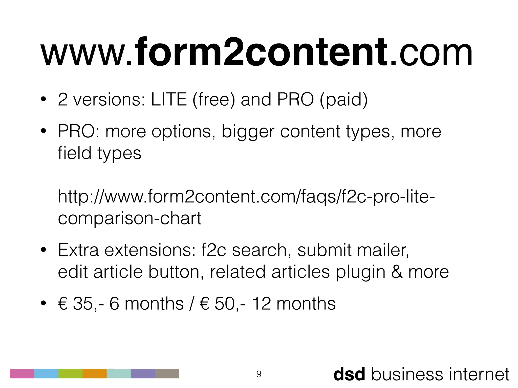dsd business internet
www.form2content.com
• 2 versions: LITE (free) and PRO (paid)
• PRO: more options, bigger content types, more
ﬁeld types 
 
http://www.form2content.com/faqs/f2c-pro-lite-
comparison-chart
• Extra extensions: f2c search, submit mailer,  
edit article button, related articles plugin & more
• € 35,- 6 months / € 50,- 12 months
9
 