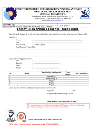 Certificate SMM ISO 9001;2008: ID 16/03476 dan IWA 2; 2007
PERSETUJUAN SEMINAR PROPOSAL TUGAS AKHIR
Yang bertanda tangan di bawah ini, tim pembimbing dan penguji menyetujui ujian proposal Tugas Akhir
mahasiswa:
N a m a : ...............................................................................................................
NIM : ...............................................................................................................
Jurusan/Prodi : Teknik Sipil/D3
Judul Proposal Tugas Akhir :
.................................................................................................................................................................
......................................................................................................................................................
......................................................................................................................................................
yang akan diselenggarakan pada:
Hari : .........................................................
Tanggal : .........................................................
J a m : .........................................................
Tempat : .........................................................
No. Nama
Pembimbing dan Penguji Tanda
tangan
Tgl. Persetujuan
1 Pembimbing I
2 Pembimbing II
3 Penguji
4 Penguji
5 Penguji
Demikian, atas perhatian dan kerjasamanya diucapkan terima kasih.
Bengkalis, …………………………2016
Menyetujui Koordinator Tugas Akhir
Faisal Ananda. MT/Indriyani P, M.Eng
CATATAN : Form ini mohon dikembalikan ke KOORDINATOR
KEMENTERIAN RISET, TEKNOLOGI DAN PENDIDIKAN TINGGI
POLITEKNIK NEGERI BENGKALIS
JURUSAN TEKNIK SIPIL
Jalan Bathin Alam, Sungai alam Bengkalis-Riau 28714
Telepon (0766) 24566, Faximile (0766) 800 1000
Laman: http//www.polbeng.ac.id
FORMULIR 2
TA 2015/2016
PERMOHONAN JADWAL SEMINAR PROPOSAL TUGAS AKHIR
NB : Semua data diatas wajib diisi dengan lengkap oleh Mahasiswa sebelum ditandatangani
pembimbing dan penguji, kecuali data yang berada di dalam tabel
 