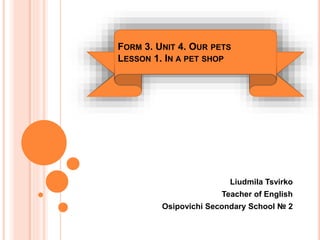 Liudmila Tsvirko
Teacher of English
Osipovichi Secondary School № 2
FORM 3. UNIT 4. OUR PETS
LESSON 1. IN A PET SHOP
 