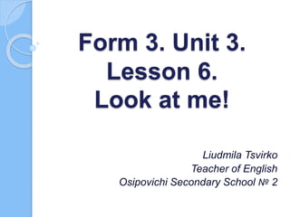 Form 3. Unit 3.
Lesson 6.
Look at me!
Liudmila Tsvirko
Teacher of English
Osipovichi Secondary School № 2
 