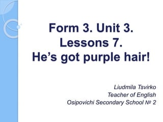 Form 3. Unit 3.
Lessons 7.
He’s got purple hair!
Liudmila Tsvirko
Teacher of English
Osipovichi Secondary School № 2
 
