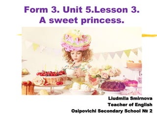 Form 3. Unit 5.Lesson 3.
A sweet princess.
Liudmila Smirnova
Teacher of English
Osipovichi Secondary School № 2
 