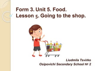 Form 3. Unit 5. Food.
Lesson 5. Going to the shop.
Liudmila Tsvirko
Osipovichi Secondary School № 2
 